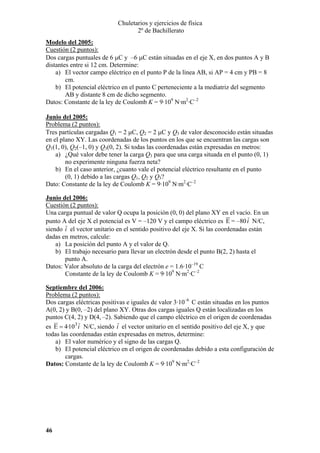 Chuletarios y ejercicios de física
2º de Bachillerato
Modelo del 2005:
Cuestión (2 puntos):
Dos cargas puntuales de 6 µC y –6 µC están situadas en el eje X, en dos puntos A y B
distantes entre si 12 cm. Determine:
a) El vector campo eléctrico en el punto P de la línea AB, si AP = 4 cm y PB = 8
cm.
b) El potencial eléctrico en el punto C perteneciente a la mediatriz del segmento
AB y distante 8 cm de dicho segmento.
Datos: Constante de la ley de Coulomb K = 9·109 N·m2·C–2
Junio del 2005:
Problema (2 puntos):
Tres partículas cargadas Q1 = 2 µC, Q2 = 2 µC y Q3 de valor desconocido están situadas
en el plano XY. Las coordenadas de los puntos en los que se encuentran las cargas son
Q1(1, 0), Q2(–1, 0) y Q3(0, 2). Si todas las coordenadas están expresadas en metros:
a) ¿Qué valor debe tener la carga Q3 para que una carga situada en el punto (0, 1)
no experimente ninguna fuerza neta?
b) En el caso anterior, ¿cuanto vale el potencial eléctrico resultante en el punto
(0, 1) debido a las cargas Q1, Q2 y Q3?
Dato: Constante de la ley de Coulomb K = 9·109 N·m2·C–2
Junio del 2006:
Cuestión (2 puntos):
Una carga puntual de valor Q ocupa la posición (0, 0) del plano XY en el vacío. En un
punto A del eje X el potencial es V = –120 V y el campo eléctrico es E = –80 i N/C,
siendo i el vector unitario en el sentido positivo del eje X. Si las coordenadas están
dadas en metros, calcule:
a) La posición del punto A y el valor de Q.
b) El trabajo necesario para llevar un electrón desde el punto B(2, 2) hasta el
punto A.
Datos: Valor absoluto de la carga del electrón e = 1.6·10–19 C
Constante de la ley de Coulomb K = 9·109 N·m2·C–2
Septiembre del 2006:
Problema (2 puntos):
Dos cargas eléctricas positivas e iguales de valor 3·10–6 C están situadas en los puntos
A(0, 2) y B(0, –2) del plano XY. Otras dos cargas iguales Q están localizadas en los
puntos C(4, 2) y D(4, –2). Sabiendo que el campo eléctrico en el origen de coordenadas
es E = 4·103 i N/C, siendo i el vector unitario en el sentido positivo del eje X, y que
todas las coordenadas están expresadas en metros, determine:
a) El valor numérico y el signo de las cargas Q.
b) El potencial eléctrico en el origen de coordenadas debido a esta configuración de
cargas.
Datos: Constante de la ley de Coulomb K = 9·109 N·m2·C–2

46

 