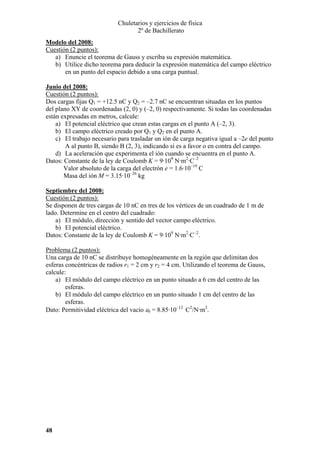 Chuletarios y ejercicios de física
2º de Bachillerato
Modelo del 2008:
Cuestión (2 puntos):
a) Enuncie el teorema de Gauss y escriba su expresión matemática.
b) Utilice dicho teorema para deducir la expresión matemática del campo eléctrico
en un punto del espacio debido a una carga puntual.
Junio del 2008:
Cuestión (2 puntos):
Dos cargas fijas Q1 = +12.5 nC y Q2 = –2.7 nC se encuentran situadas en los puntos
del plano XY de coordenadas (2, 0) y (–2, 0) respectivamente. Si todas las coordenadas
están expresadas en metros, calcule:
a) El potencial eléctrico que crean estas cargas en el punto A (–2, 3).
b) El campo eléctrico creado por Q1 y Q2 en el punto A.
c) El trabajo necesario para trasladar un ión de carga negativa igual a –2e del punto
A al punto B, siendo B (2, 3), indicando si es a favor o en contra del campo.
d) La aceleración que experimenta el ión cuando se encuentra en el punto A.
Datos: Constante de la ley de Coulomb K = 9·109 N·m2·C–2
Valor absoluto de la carga del electrón e = 1.6·10–19 C
Masa del ión M = 3.15·10–26 kg
Septiembre del 2008:
Cuestión (2 puntos):
Se disponen de tres cargas de 10 nC en tres de los vértices de un cuadrado de 1 m de
lado. Determine en el centro del cuadrado:
a) El módulo, dirección y sentido del vector campo eléctrico.
b) El potencial eléctrico.
Datos: Constante de la ley de Coulomb K = 9·109 N·m2·C–2.

Problema (2 puntos):
Una carga de 10 nC se distribuye homogéneamente en la región que delimitan dos
esferas concéntricas de radios r1 = 2 cm y r2 = 4 cm. Utilizando el teorema de Gauss,
calcule:
a) El módulo del campo eléctrico en un punto situado a 6 cm del centro de las
esferas.
b) El módulo del campo eléctrico en un punto situado 1 cm del centro de las
esferas.
Dato: Permitividad eléctrica del vacío ε0 = 8.85·10–12 C2/N·m2.

48

 