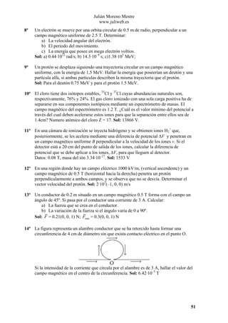 Julián Moreno Mestre
www.juliweb.es
8º

Un electrón se mueve por una orbita circular de 0.5 m de radio, perpendicular a un
campo magnético uniforme de 2.5 T. Determinar:
a) La velocidad angular del electrón.
b) El periodo del movimiento.
c) La energía que posee en mega electrón voltios.
Sol: a) 0.44·1012 rad/s; b) 14.3·10–9 s; c)1.38·105 MeV;

9º

Un protón se desplaza siguiendo una trayectoria circular en un campo magnético
uniforme, con la energía de 1,5 MeV. Hallar la energía que poseerían un deutón y una
partícula alfa, si ambas partículas describen la misma trayectoria que el protón.
Sol: Para el deutón 0.75 MeV y para el protón 1.5 MeV.

10º El cloro tiene dos isótopos estables, 35Cl y 37Cl cuyas abundancias naturales son,
respectivamente, 76% y 24%. El gas cloro ionizado con una sola carga positiva ha de
separarse en sus componentes isotópicos mediante un espectrómetro de masas. El
campo magnético del espectrómetro es 1.2 T. ¿Cuál es el valor mínimo del potencial a
través del cual deben acelerarse estos iones para que la separación entre ellos sea de
1.4cm? Numero atómico del cloro Z = 17. Sol: 13866 V.
11º En una cámara de ionización se inyecta hidrógeno y se obtienen iones H2+ que,
posteriormente, se les acelera mediante una diferencia de potencial ∆V y penetran en
un campo magnético uniforme B perpendicular a la velocidad de los iones v. Si el
detector está a 20 cm del punto de salida de los iones, calcular la diferencia de
potencial que se debe aplicar a los iones, ∆V, para que lleguen al detector.
Datos: 0.08 T, masa del ión 3.34·10–27. Sol: 1533 V
12º En una región donde hay un campo eléctrico 1000 kV/m, (vertical ascendente) y un
campo magnético de 0.5 T (horizontal hacia la derecha) penetra un protón
perpendicularmente a ambos campos, y se observa que no se desvía. Determinar el
vector velocidad del protón. Sol: 2·103(–1, 0, 0) m/s
13º Un conductor de 0.2 m situado en un campo magnético 0.5 T forma con el campo un
ángulo de 45º. Si pasa por el conductor una corriente de 3 A. Calcular:
a) La fuerza que se crea en el conductor.
b) La variación de la fuerza si el ángulo varía de 0 a 90º.
Sol: F = 0.21(0, 0, 1) N; Fmax = 0.3(0, 0, 1) N
14º La figura representa un alambre conductor que se ha retorcido hasta formar una
circunferencia de 4 cm de diámetro sin que exista contacto eléctrico en el punto O.

Si la intensidad de la corriente que circula por el alambre es de 3 A, hallar el valor del
campo magnético en el centro de la circunferencia. Sol: 6.42·10–5 T

51

 