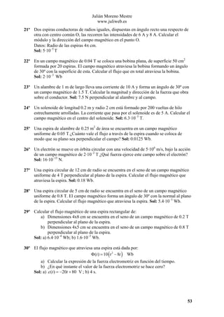 Julián Moreno Mestre
www.juliweb.es
21º Dos espiras conductoras de radios iguales, dispuestas en ángulo recto una respecto de
otra con centro común O, las recorren las intensidades de 6 A y 8 A. Calcular el
módulo y la dirección del campo magnético en el punto O.
Datos: Radio de las espiras 4π cm.
Sol: 5·10–5 T
22º En un campo magnético de 0.04 T se coloca una bobina plana, de superficie 50 cm2
formada por 20 espiras. El campo magnético atraviesa la bobina formando un ángulo
de 30º con la superficie de esta. Calcular el flujo que en total atraviesa la bobina.
Sol: 2·10–3 Wb
23º Un alambre de 1 m de largo lleva una corriente de 10 A y forma un ángulo de 30º con
un campo magnético de 1.5 T. Calcular la magnitud y dirección de la fuerza que obra
sobre el conductor. Sol: 7.5 N perpendicular al alambre y al campo.
24º Un solenoide de longitud 0.2 m y radio 2 cm está formado por 200 vueltas de hilo
estrechamente arrolladas. La corriente que pasa por el solenoide es de 5 A. Calcular el
campo magnético en el centro del solenoide. Sol: 6.3·10–3 T.
25º Una espira de alambre de 0.25 m2 de área se encuentra en un campo magnético
uniforme de 0.05 T.¿Cuánto vale el flujo a través de la espira cuando se coloca de
modo que su plano sea perpendicular el campo? Sol: 0.0125 Wb.
26º Un electrón se mueve en órbita circular con una velocidad de 5·106 m/s, bajo la acción
de un campo magnético de 2·10–2 T ¿Qué fuerza ejerce este campo sobre el electrón?
Sol: 16·10–15 N.
27º Una espira circular de 12 cm de radio se encuentra en el seno de un campo magnético
uniforme de 4 T perpendicular al plano de la espira. Calcular el flujo magnético que
atraviesa la espira. Sol: 0.18 Wb.
28º Una espira circular de 5 cm de radio se encuentra en el seno de un campo magnético
uniforme de 0.8 T. El campo magnético forma un ángulo de 30º con la normal al plano
de la espira. Calcular el flujo magnético que atraviesa la espira. Sol: 5.4·10–3 Wb.
29º Calcular el flujo magnético de una espira rectangular de:
a) Dimensiones 4x8 cm se encuentra en el seno de un campo magnético de 0.2 T
perpendicular al plano de la espira.
b) Dimensiones 4x5 cm se encuentra en el seno de un campo magnético de 0.8 T
perpendicular al plano de la espira.
Sol: a) 6.4·10–4 Wb; b) 1.6·10–3 Wb.
30º El flujo magnético que atraviesa una espira está dada por:
Φ (t ) = 10 ( t 2 − 8t ) Wb

a) Calcular la expresión de la fuerza electromotriz en función del tiempo.
b) ¿En qué instante el valor de la fuerza electromotriz se hace cero?
Sol: a) ε (t ) = −20t + 80 V ; b) 4 s.

53

 