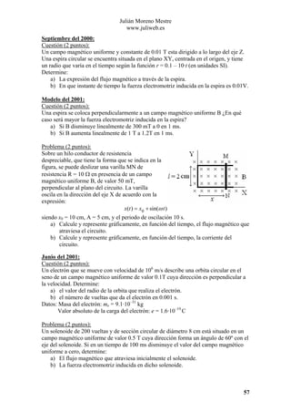 Julián Moreno Mestre
www.juliweb.es
Septiembre del 2000:
Cuestión (2 puntos):
Un campo magnético uniforme y constante de 0.01 T esta dirigido a lo largo del eje Z.
Una espira circular se encuentra situada en el plano XY, centrada en el origen, y tiene
un radio que varía en el tiempo según la función r = 0.1 – 10·t (en unidades SI).
Determine:
a) La expresión del flujo magnético a través de la espira.
b) En que instante de tiempo la fuerza electromotriz inducida en la espira es 0.01V.
Modelo del 2001:
Cuestión (2 puntos):
Una espira se coloca perpendicularmente a un campo magnético uniforme B ¿En qué
caso será mayor la fuerza electromotriz inducida en la espira?
a) Si B disminuye linealmente de 300 mT a 0 en 1 ms.
b) Si B aumenta linealmente de 1 T a 1.2T en 1 ms.

Problema (2 puntos):
Sobre un hilo conductor de resistencia
despreciable, que tiene la forma que se indica en la
figura, se puede deslizar una varilla MN de
resistencia R = 10 Ω en presencia de un campo
magnético uniforme B, de valor 50 mT,
perpendicular al plano del circuito. La varilla
oscila en la dirección del eje X de acuerdo con la
expresión:
x(t ) = x0 + sin(ω t )
siendo x0 = 10 cm, A = 5 cm, y el periodo de oscilación 10 s.
a) Calcule y represente gráficamente, en función del tiempo, el flujo magnético que
atraviesa el circuito.
b) Calcule y represente gráficamente, en función del tiempo, la corriente del
circuito.
Junio del 2001:
Cuestión (2 puntos):
Un electrón que se mueve con velocidad de 106 m/s describe una orbita circular en el
seno de un campo magnético uniforme de valor 0.1T cuya dirección es perpendicular a
la velocidad. Determine:
a) el valor del radio de la orbita que realiza el electrón.
b) el número de vueltas que da el electrón en 0.001 s.
Datos: Masa del electrón: me = 9.1·10–31 kg
Valor absoluto de la carga del electrón: e = 1.6·10–19 C

Problema (2 puntos):
Un solenoide de 200 vueltas y de sección circular de diámetro 8 cm está situado en un
campo magnético uniforme de valor 0.5 T cuya dirección forma un ángulo de 60º con el
eje del solenoide. Si en un tiempo de 100 ms disminuye el valor del campo magnético
uniforme a cero, determine:
a) El flujo magnético que atraviesa inicialmente el solenoide.
b) La fuerza electromotriz inducida en dicho solenoide.

57

 