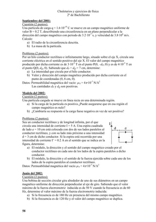 Chuletarios y ejercicios de física
2º de Bachillerato
Septiembre del 2001:
Cuestión (2 puntos):
Una partícula de carga q = 1.6·10-19 C se mueve en un campo magnético uniforme de
valor B = 0.2 T, describiendo una circunferencia en un plano perpendicular a la
dirección del campo magnético con periodo de 3.2·10-7 s, y velocidad de 3.8·106 m/s.
Calcule:
a) El radio de la circunferencia descrita.
b) La masa de la partícula.

Problema (2 puntos):
Por un hilo conductor rectilíneo e infinitamente largo, situado sobre el eje X, circula una
corriente eléctrica en el sentido positivo del eje X. El valor del campo magnético
producido por dicha corriente es de 3·10-5 T en el punto P(0, –dP, 0) y es de 4·10-5 T en
el punto Q(0, dQ, 0). Sabiendo que dP + dQ = 7 cm, determine:
a) La intensidad que circula por el hilo conductor.
b) Valor y dirección del campo magnético producido por dicha corriente en el
punto de coordenadas (0, 6 cm, 0).
Datos: Permeabilidad magnética del vacío: µ 0 = 4π·10-7 N/A2
Las cantidades dP y dQ son positivas.
Modelo del 2002:
Cuestión (2 puntos):
Una partícula cargada se mueve en línea recta en una determinada región.
a) Si la carga de la partícula es positiva ¿Puede asegurarse que en esa región el
campo magnético es nulo?
b) ¿Cambiaría su respuesta si la carga fuese negativa en vez de ser positiva?

Problema (2 puntos):
Sea un conductor rectilíneo y de longitud infinita, por el que
circula una intensidad de corriente I = 5 A. Una espira cuadrada
de lado a = 10 cm está colocada con dos de sus lados paralelos al
conductor rectilíneo, y con su lado más próximo a una intensidad
d = 3 cm de dicho conductor. Si la espira está recorrida por una
intensidad de corriente I’ = 0.2 A en el sentido que se indica en la
figura, determine:
a) El módulo, la dirección y el sentido del campo magnético creado por el
conductor rectilíneo en cada uno de los lados de la espira paralelos a dicho
conductor.
b) El módulo, la dirección y el sentido de la fuerza ejercida sobre cada uno de los
lados de la espira paralelos al conductor rectilíneo.
Datos: Permeabilidad magnética del vacío µ 0 = 4π·10-7 N/A2
Junio del 2002:
Cuestión (2 puntos):
Una bobina de sección circular gira alrededor de uno de sus diámetros en un campo
magnético uniforme de dirección perpendicular al eje de giro. Sabiendo que el valor
máximo de la fuerza electromotriz inducida es de 50 V cuando la frecuencia es de 60
Hz, determine el valor máximo de la fuerza electromotriz inducida:
a) Si la frecuencia es de 180 Hz en presencia del mismo campo magnético.
b) Si la frecuencia es de 120 Hz y el valor del campo magnético se duplica.

58

 