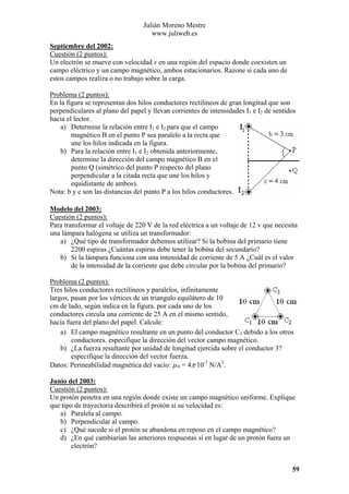 Julián Moreno Mestre
www.juliweb.es
Septiembre del 2002:
Cuestión (2 puntos):
Un electrón se mueve con velocidad v en una región del espacio donde coexisten un
campo eléctrico y un campo magnético, ambos estacionarios. Razone si cada uno de
estos campos realiza o no trabajo sobre la carga.

Problema (2 puntos):
En la figura se representan dos hilos conductores rectilíneos de gran longitud que son
perpendiculares al plano del papel y llevan corrientes de intensidades I1 e I2 de sentidos
hacia el lector.
a) Determine la relación entre I1 e I2 para que el campo
magnético B en el punto P sea paralelo a la recta que
une los hilos indicada en la figura.
b) Para la relación entre I1 e I2 obtenida anteriormente,
determine la dirección del campo magnético B en el
punto Q (simétrico del punto P respecto del plano
perpendicular a la citada recta que une los hilos y
equidistante de ambos).
Nota: b y c son las distancias del punto P a los hilos conductores.
Modelo del 2003:
Cuestión (2 puntos):
Para transformar el voltaje de 220 V de la red eléctrica a un voltaje de 12 v que necesita
una lámpara halógena se utiliza un transformador:
a) ¿Qué tipo de transformador debemos utilizar? Si la bobina del primario tiene
2200 espiras ¿Cuántas espiras debe tener la bobina del secundario?
b) Si la lámpara funciona con una intensidad de corriente de 5 A ¿Cuál es el valor
de la intensidad de la corriente que debe circular por la bobina del primario?

Problema (2 puntos):
Tres hilos conductores rectilíneos y paralelos, infinitamente
largos, pasan por los vértices de un triangulo equilátero de 10
cm de lado, según indica en la figura. por cada uno de los
conductores circula una corriente de 25 A en el mismo sentido,
hacia fuera del plano del papel. Calcule:
a) El campo magnético resultante en un punto del conductor C3 debido a los otros
conductores. especifique la dirección del vector campo magnético.
b) ¿La fuerza resultante por unidad de longitud ejercida sobre el conductor 3?
especifique la dirección del vector fuerza.
Datos: Permeabilidad magnética del vacío: µ 0 = 4π·10-7 N/A2.
Junio del 2003:
Cuestión (2 puntos):
Un protón penetra en una región donde existe un campo magnético uniforme. Explique
que tipo de trayectoria describirá el protón si su velocidad es:
a) Paralela al campo.
b) Perpendicular al campo.
c) ¿Qué sucede si el protón se abandona en reposo en el campo magnético?
d) ¿En qué cambiarían las anteriores respuestas si en lugar de un protón fuera un
electrón?
59

 