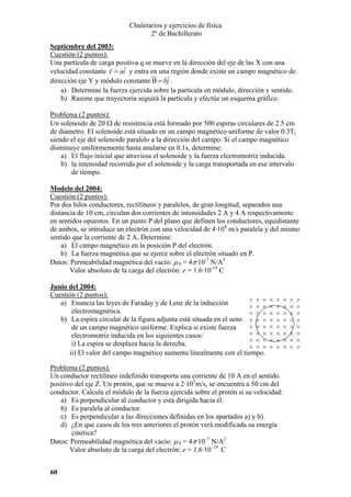 Chuletarios y ejercicios de física
2º de Bachillerato
Septiembre del 2003:
Cuestión (2 puntos):
Una partícula de carga positiva q se mueve en la dirección del eje de las X con una
velocidad constante v = ai y entra en una región donde existe un campo magnético de
dirección eje Y y módulo constante B = bj .
a) Determine la fuerza ejercida sobre la partícula en módulo, dirección y sentido.
b) Razone que trayectoria seguirá la partícula y efectúe un esquema gráfico.

Problema (2 puntos):
Un solenoide de 20 Ω de resistencia está formado por 500 espiras circulares de 2.5 cm
de diámetro. El solenoide está situado en un campo magnético uniforme de valor 0.3T,
siendo el eje del solenoide paralelo a la dirección del campo. Si el campo magnético
disminuye uniformemente hasta anularse en 0.1s, determine:
a) El flujo inicial que atraviesa el solenoide y la fuerza electromotriz inducida.
b) la intensidad recorrida por el solenoide y la carga transportada en ese intervalo
de tiempo.
Modelo del 2004:
Cuestión (2 puntos):
Por dos hilos conductores, rectilíneos y paralelos, de gran longitud, separados una
distancia de 10 cm, circulan dos corrientes de intensidades 2 A y 4 A respectivamente
en sentidos opuestos. En un punto P del plano que definen los conductores, equidistante
de ambos, se introduce un electrón con una velocidad de 4·104 m/s paralela y del mismo
sentido que la corriente de 2 A. Determine:
a) El campo magnético en la posición P del electrón.
b) La fuerza magnética que se ejerce sobre el electrón situado en P.
Datos: Permeabilidad magnética del vacío: µ 0 = 4π·10-7 N/A2
Valor absoluto de la carga del electrón: e = 1.6·10-19 C
Junio del 2004:
Cuestión (2 puntos):
a) Enuncia las leyes de Faraday y de Lenz de la inducción
electromagnética.
b) La espira circular de la figura adjunta está situada en el seno
de un campo magnético uniforme. Explica si existe fuerza
electromotriz inducida en los siguientes casos:
i) La espira se desplaza hacia la derecha.
ii) El valor del campo magnético aumenta linealmente con el tiempo.

Problema (2 puntos):
Un conductor rectilíneo indefinido transporta una corriente de 10 A en el sentido
positivo del eje Z. Un protón, que se mueve a 2·105m/s, se encuentra a 50 cm del
conductor. Calcula el módulo de la fuerza ejercida sobre el protón si su velocidad:
a) Es perpendicular al conductor y está dirigida hacia él.
b) Es paralela al conductor.
c) Es perpendicular a las direcciones definidas en los apartados a) y b).
d) ¿En que casos de los tres anteriores el protón verá modificada su energía
cinética?
Datos: Permeabilidad magnética del vacío: µ 0 = 4π·10–7 N/A2
Valor absoluto de la carga del electrón: e = 1.6·10–19 C
60

 