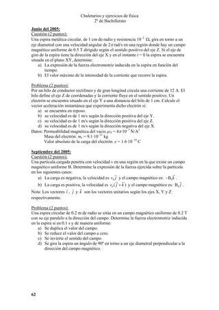 Chuletarios y ejercicios de física
2º de Bachillerato
Junio del 2005:
Cuestión (2 puntos):
Una espira metálica circular, de 1 cm de radio y resistencia 10–2 Ω, gira en torno a un
eje diametral con una velocidad angular de 2π rad/s en una región donde hay un campo
magnético uniforme de 0.5 T dirigido según el sentido positivo del eje Z. Si el eje de
giro de la espira tiene la dirección del eje X y en el instante t = 0 la espira se encuentra
situada en el plano XY, determine:
a) La expresión de la fuerza electromotriz inducida en la espira en función del
tiempo.
b) El valor máximo de la intensidad de la corriente que recorre la espira.

Problema (2 puntos):
Por un hilo de conductor rectilíneo y de gran longitud circula una corriente de 12 A. El
hilo define el eje Z de coordenadas y la corriente fluye en el sentido positivo. Un
electrón se encuentra situado en el eje Y a una distancia del hilo de 1 cm. Calcule el
vector aceleración instantánea que experimenta dicho electrón si:
a) se encuentra en reposo.
b) su velocidad es de 1 m/s según la dirección positiva del eje Y.
c) su velocidad es de 1 m/s según la dirección positiva del eje Z.
d) su velocidad es de 1 m/s según la dirección negativa del eje X.
Datos: Permeabilidad magnética del vacio µ 0 = 4π·10–7 N/A2
Masa del electrón: me = 9.1·10–31 kg
Valor absoluto de la carga del electrón: e = 1.6·10–19 C
Septiembre del 2005:
Cuestión (2 puntos):
Una partícula cargada penetra con velocidad v en una región en la que existe un campo
magnético uniforme B. Determine la expresión de la fuerza ejercida sobre la partícula
en los siguientes casos:
a) La carga es negativa, la velocidad es v0 j y el campo magnético es: − B0 k .

b) La carga es positiva, la velocidad es v0 ( j + k ) y el campo magnético es: B0 j .
Nota: Los vectores i , j y k son los vectores unitarios según los ejes X, Y y Z
respectivamente.
Problema (2 puntos):
Una espira circular de 0.2 m de radio se sitúa en un campo magnético uniforme de 0.2 T
con su eje paralelo a la dirección del campo. Determine la fuerza electromotriz inducida
en la espira si en 0.1 s y de manera uniforme:
a) Se duplica el valor del campo.
b) Se reduce el valor del campo a cero.
c) Se invierte el sentido del campo.
d) Se gira la espira un ángulo de 90º en torno a un eje diametral perpendicular a la
dirección del campo magnético.

62

 