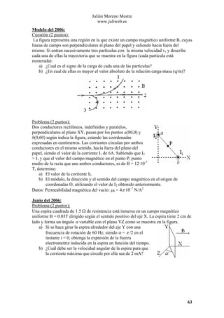 Julián Moreno Mestre
www.juliweb.es
Modelo del 2006:
Cuestión (2 puntos):
La figura representa una región en la que existe un campo magnético uniforme B, cuyas
líneas de campo son perpendiculares al plano del papel y saliendo hacia fuera del
mismo. Si entran sucesivamente tres partículas con la misma velocidad v, y describe
cada una de ellas la trayectoria que se muestra en la figura (cada partícula está
numerada):
a) ¿Cual es el signo de la carga de cada una de las partículas?
b) ¿En cual de ellas es mayor el valor absoluto de la relación carga-masa (q/m)?

Problema (2 puntos):
Dos conductores rectilíneos, indefinidos y paralelos,
perpendiculares al plano XY, pasan por los puntos a(80,0) y
b(0,60) según indica la figura, estando las coordenadas
expresadas en centímetros. Las corrientes circulan por ambos
conductores en el mismo sentido, hacia fuera del plano del
papel, siendo el valor de la corriente I1 de 6A. Sabiendo que I2
> I1 y que el valor del campo magnético en el punto P, punto
medio de la recta que une ambos conductores, es de B = 12·10-7
T, determine:
a) El valor de la corriente I2.
b) El módulo, la dirección y el sentido del campo magnético en el origen de
coordenadas O, utilizando el valor de I2 obtenido anteriormente.
Datos: Permeabilidad magnética del vacío: µ0 = 4π·10–7 N/A2
Junio del 2006:
Problema (2 puntos):
Una espira cuadrada de 1.5 Ω de resistencia está inmersa en un campo magnético
uniforme B = 0.03T dirigido según el sentido positivo del eje X. La espira tiene 2 cm de
lado y forma un ángulo α variable con el plano YZ como se muestra en la figura.
a) Si se hace girar la espira alrededor del eje Y con una
frecuencia de rotación de 60 Hz, siendo α = π /2 en el
instante t = 0, obtenga la expresión de la fuerza
electromotriz inducida en la espira en función del tiempo.
b) ¿Cuál debe ser la velocidad angular de la espira para que
la corriente máxima que circule por ella sea de 2 mA?

63

 