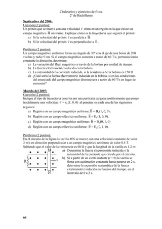 Chuletarios y ejercicios de física
2º de Bachillerato
Septiembre del 2006:
Cuestión (2 puntos):
Un protón que se mueve con una velocidad v entra en un región en la que existe un
campo magnético B uniforme. Explique cómo es la trayectoria que seguirá el protón:
a) Si la velocidad del protón v es paralela a B .
b) Si la velocidad del protón v es perpendicular a B .

Problema (2 puntos):
Un campo magnético uniforme forma un ángulo de 30º con el eje de una boina de 200
vueltas y radio 5 cm. Si el campo magnético aumenta a razón de 60 T/s, permaneciendo
constante la dirección, determine:
a) La variación del flujo magnético a través de la bobina por unidad de tiempo.
b) La fuerza electromotriz inducida en la bobina.
c) La intensidad de la corriente inducida, si la resistencia de la bobina es 150 Ω.
d) ¿Cuál sería la fuerza electromotriz inducida en la bobina, si en las condiciones
del enunciado del campo magnético disminuyera a razón de 60 T/s en lugar de
aumentar?
Modelo del 2007:
Cuestión (2 puntos):
Indique el tipo de trayectoria descrita por una partícula cargada positivamente que posee
inicialmente una velocidad v = v0 (1, 0, 0) al penetrar en cada una de las siguientes
regiones:
a) Región con un campo magnético uniforme: B = B0 (1, 0, 0) .

b) Región con un campo eléctrico uniforme: E = E 0 (1, 0, 0) .
c) Región con un campo magnético uniforme: B = B0 (0, 1, 0)
d) Región con un campo eléctrico uniforme: E = E 0 (0, 1, 0) .
Problema (2 puntos):
En el circuito de la figura la varilla MN se mueve con una velocidad constante de valor
2 m/s en dirección perpendicular a un campo magnético uniforme de valor 0.4 T.
Sabiendo que el valor de la resistencia es 60 Ω y que la longitud de la varilla es 1.2 m:
a) Determine la fuerza electromotriz inducida y la
intensidad de la corriente que circula por el circuito.
b) Si a partir de un cierto instante (t = 0) la varilla se
frena con aceleración constante hasta pararse en 2 s,
determine la expresión matemática de la fuerza
electromotriz inducida en función del tiempo, en el
intervalo de 0 a 2 s.

64

 