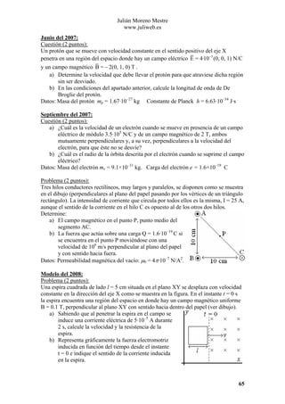 Julián Moreno Mestre
www.juliweb.es
Junio del 2007:
Cuestión (2 puntos):
Un protón que se mueve con velocidad constante en el sentido positivo del eje X
penetra en una región del espacio donde hay un campo eléctrico E = 4·10−5 (0, 0, 1) N/C
y un campo magnético B = − 2(0, 1, 0) T .
a) Determine la velocidad que debe llevar el protón para que atraviese dicha región
sin ser desviado.
b) En las condiciones del apartado anterior, calcule la longitud de onda de De
Broglie del protón.
Datos: Masa del protón mp = 1.67·10–27 kg Constante de Planck h = 6.63·10–34 J·s
Septiembre del 2007:
Cuestión (2 puntos):
a) ¿Cuál es la velocidad de un electrón cuando se mueve en presencia de un campo
eléctrico de módulo 3.5·105 N/C y de un campo magnético de 2 T, ambos
mutuamente perpendiculares y, a su vez, perpendiculares a la velocidad del
electrón, para que éste no se desvíe?
b) ¿Cuál es el radio de la órbita descrita por el electrón cuando se suprime el campo
eléctrico?
Datos: Masa del electrón me = 9.1×10–31 kg. Carga del electrón e = 1.6×10–19 C

Problema (2 puntos):
Tres hilos conductores rectilíneos, muy largos y paralelos, se disponen como se muestra
en el dibujo (perpendiculares al plano del papel pasando por los vértices de un triángulo
rectángulo). La intensidad de corriente que circula por todos ellos es la misma, I = 25 A,
aunque el sentido de la corriente en el hilo C es opuesto al de los otros dos hilos.
Determine:
a) El campo magnético en el punto P, punto medio del
segmento AC.
b) La fuerza que actúa sobre una carga Q = 1.6·10–19 C si
se encuentra en el punto P moviéndose con una
velocidad de 106 m/s perpendicular al plano del papel
y con sentido hacia fuera.
Datos: Permeabilidad magnética del vacío: µ0 = 4π·10–7 N/A2.
Modelo del 2008:
Problema (2 puntos):
Una espira cuadrada de lado l = 5 cm situada en el plano XY se desplaza con velocidad
constante en la dirección del eje X como se muestra en la figura. En el instante t = 0 s
la espira encuentra una región del espacio en donde hay un campo magnético uniforme
B = 0.1 T, perpendicular al plano XY con sentido hacia dentro del papel (ver dibujo).
a) Sabiendo que al penetrar la espira en el campo se
induce una corriente eléctrica de 5·10–5 A durante
2 s, calcule la velocidad y la resistencia de la
espira.
b) Representa gráficamente la fuerza electromotriz
inducida en función del tiempo desde el instante
t = 0 e indique el sentido de la corriente inducida
en la espira.

65

 