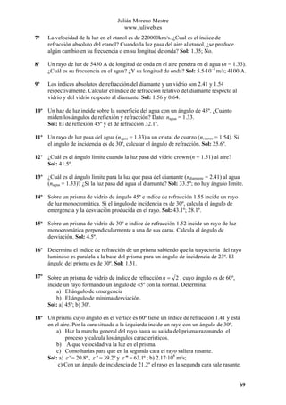 Julián Moreno Mestre
www.juliweb.es
7º

La velocidad de la luz en el etanol es de 220000km/s. ¿Cual es el índice de
refracción absoluto del etanol? Cuando la luz pasa del aire al etanol, ¿se produce
algún cambio en su frecuencia o en su longitud de onda? Sol: 1.35; No.

8º

Un rayo de luz de 5450 A de longitud de onda en el aire penetra en el agua (n = 1.33).
¿Cuál es su frecuencia en el agua? ¿Y su longitud de onda? Sol: 5.5·10–4 m/s; 4100 A.

9º

Los índices absolutos de refracción del diamante y un vidrio son 2.41 y 1.54
respectivamente. Calcular el índice de refracción relativo del diamante respecto al
vidrio y del vidrio respecto al diamante. Sol: 1.56 y 0.64.

10º Un haz de luz incide sobre la superficie del agua con un ángulo de 45º. ¿Cuánto
miden los ángulos de reflexión y refracción? Dato: nagua = 1.33.
Sol: El de reflexión 45º y el de refracción 32.1º.
11º Un rayo de luz pasa del agua (nagua = 1.33) a un cristal de cuarzo (ncuarzo = 1.54). Si
el ángulo de incidencia es de 30º, calcular el ángulo de refracción. Sol: 25.6º.
12º ¿Cuál es el ángulo límite cuando la luz pasa del vidrio crown (n = 1.51) al aire?
Sol: 41.5º.
13º ¿Cuál es el ángulo límite para la luz que pasa del diamante (ndiamante = 2.41) al agua
(nagua = 1.33)? ¿Si la luz pasa del agua al diamante? Sol: 33.5º; no hay ángulo límite.
14º Sobre un prisma de vidrio de ángulo 45º e índice de refracción 1.55 incide un rayo
de luz monocromática. Si el ángulo de incidencia es de 30º, calcula el ángulo de
emergencia y la desviación producida en el rayo. Sol: 43.1º; 28.1º.
15º Sobre un prisma de vidrio de 30º e índice de refracción 1.52 incide un rayo de luz
monocromática perpendicularmente a una de sus caras. Calcula el ángulo de
desviación. Sol: 4.5º.
16º Determina el índice de refracción de un prisma sabiendo que la trayectoria del rayo
luminoso es paralela a la base del prisma para un ángulo de incidencia de 23º. El
ángulo del prisma es de 30º. Sol: 1.51.
17º Sobre un prisma de vidrio de índice de refracción n = 2 , cuyo ángulo es de 60º,
incide un rayo formando un ángulo de 45º con la normal. Determina:
a) El ángulo de emergencia
b) El ángulo de mínima desviación.
Sol: a) 45º; b) 30º.
18º Un prisma cuyo ángulo en el vértice es 60º tiene un índice de refracción 1.41 y está
en el aire. Por la cara situada a la izquierda incide un rayo con un ángulo de 30º.
a) Haz la marcha general del rayo hasta su salida del prisma razonando el
proceso y calcula los ángulos característicos.
b) A que velocidad va la luz en el prisma.
c) Como harías para que en la segunda cara el rayo saliera rasante.
Sol: a) ε ' = 20.8º , ε '' = 39.2º y ε ''' = 63.1º ; b) 2.17·108 m/s;
c) Con un ángulo de incidencia de 21.2º el rayo en la segunda cara sale rasante.

69

 