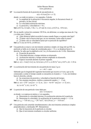 Julián Moreno Mestre
www.juliweb.es
12º La ecuación horaria de la posición de una partícula es:
x(t ) = 0.5cos ( 2π t + π / 3)

donde x se mide en metros y t en segundos. Calcula:
a) La amplitud de la pulsación o frecuencia angular, la frecuencia lineal, el
periodo y la fase inicial.
b) La velocidad aceleración máximas.
c) La posición y velocidad en t = 0 s.
Sol: a) 0.5 m, 2π rad/s, 1 Hz, 1 s, π/3 rad; b) π m/s; c) 0.25 m, –0.9π m/s.
13º De un muelle vertical de constante 150 N/m, sin deformar, se cuelga una masa de 1 kg
y se deja caer. Calcule:
a) ¿Qué distancia habrá recorrido la masa cuando llegue a su punto más bajo?
b) ¿Cuánto vale la fuerza total que, en ese momento, actúa sobre la masa?
c) ¿Cuánto vale su velocidad al pasar por su posición de equilibrio?
Sol: a) 13 cm; b) 9.8 N; c) 0.80 m/s.
14º Una partícula se mueve con movimiento armónico simple a lo largo del eje OX. La
partícula se halla en el origen de coordenadas para t = 0 s y se desplaza hacia la
derecha. Se sabe que la amplitud es de 2 m y la frecuencia es de 1.6 Hz. Determine:
a) Ecuación de posición.
b) Velocidad máxima y tiempo mínimo en alcanzarla.
c) Aceleración máxima y tiempo mínimo empleado en alcanzarla.
d) Espacio recorrido durante el primer segundo.
Sol: a) x(t ) = 2sin ( 3.2π t ) m ; b) 6π m/s y 0.31 s; c) 20.5π 2 m/s y 0.47 s; d) –1.18 m
15º La aceleración del movimiento de una partícula de masa 2 g es:
a = −4π 2 x cm/s
Sabiendo que la longitud del segmento horizontal que recorre es 4 cm y que se ha
comenzado a contar el tiempo cuando se encuentra en el punto x = 1 cm, moviéndose
hacia la derecha, calcula:
a) las ecuaciones de posición y velocidad en función del tiempo.
b) Sus energías mecánica, cinética y potencial cuando x = –2 cm.
Sol: a) x(t ) = 2·10−2 cos ( 2π t − π / 3) m , v(t ) = −4π ·10−2 sin ( 2π t − π / 3) m/s ;

b) 1.6·10–5 J, 0 J, 1.6·10–5 J.
16º La posición de una partícula viene dada por:
x(t ) = 2.5cos(π t )
en donde x se expresa en metros y t en segundos.
a) Determinar la velocidad máxima y la aceleración máxima de la partícula.
b) Determinar la velocidad y la aceleración de la partícula cuando x = 1.5 m
Sol: a) vmax = 7.85 m/s, amax = 24.7 m/s2; b) 6.28 m/s, a = –14.8 m/s2.
17º Una partícula está sometida simultáneamente a dos movimientos armónicos simples
perpendiculares y desfasados 90º. Demuéstrese:
a) Que la trayectoria de la partícula es circular.
b) Que el movimiento resultante es circular uniforme.

7

 