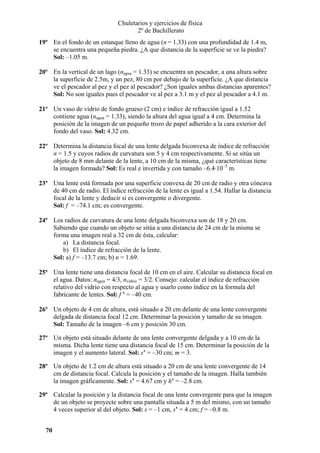 Chuletarios y ejercicios de física
2º de Bachillerato
19º En el fondo de un estanque lleno de agua (n = 1.33) con una profundidad de 1.4 m,
se encuentra una pequeña piedra. ¿A que distancia de la superficie se ve la piedra?
Sol: –1.05 m.
20º En la vertical de un lago (nagua = 1.33) se encuentra un pescador, a una altura sobre
la superficie de 2.5m, y un pez, 80 cm por debajo de la superficie. ¿A que distancia
ve el pescador al pez y el pez al pescador? ¿Son iguales ambas distancias aparentes?
Sol: No son iguales pues el pescador ve al pez a 3.1 m y el pez al pescador a 4.1 m.
21º Un vaso de vidrio de fondo grueso (2 cm) e índice de refracción igual a 1.52
contiene agua (nagua = 1.33), siendo la altura del agua igual a 4 cm. Determina la
posición de la imagen de un pequeño trozo de papel adherido a la cara exterior del
fondo del vaso. Sol: 4.32 cm.
22º Determina la distancia focal de una lente delgada biconvexa de índice de refracción
n = 1.5 y cuyos radios de curvatura son 5 y 4 cm respectivamente. Si se sitúa un
objeto de 8 mm delante de la lente, a 10 cm de la misma, ¿qué características tiene
la imagen formada? Sol: Es real e invertida y con tamaño –6.4·10–3 m.
23º Una lente está formada por una superficie convexa de 20 cm de radio y otra cóncava
de 40 cm de radio. El índice refracción de la lente es igual a 1.54. Hallar la distancia
focal de la lente y deducir si es convergente o divergente.
Sol: f = –74.1 cm; es convergente.
24º Los radios de curvatura de una lente delgada biconvexa son de 18 y 20 cm.
Sabiendo que cuando un objeto se sitúa a una distancia de 24 cm de la misma se
forma una imagen real a 32 cm de ésta, calcular:
a) La distancia focal.
b) El índice de refracción de la lente.
Sol: a) f = –13.7 cm; b) n = 1.69.
25º Una lente tiene una distancia focal de 10 cm en el aire. Calcular su distancia focal en
el agua. Datos: nagua = 4/3, nvidrio = 3/2. Consejo: calcular el índice de refracción
relativo del vidrio con respecto al agua y usarlo como índice en la formula del
fabricante de lentes. Sol: f ’ = –40 cm.
26º Un objeto de 4 cm de altura, está situado a 20 cm delante de una lente convergente
delgada de distancia focal 12 cm. Determinar la posición y tamaño de su imagen.
Sol: Tamaño de la imagen –6 cm y posición 30 cm.
27º Un objeto está situado delante de una lente convergente delgada y a 10 cm de la
misma. Dicha lente tiene una distancia focal de 15 cm. Determinar la posición de la
imagen y el aumento lateral. Sol: s’ = –30 cm; m = 3.
28º Un objeto de 1.2 cm de altura está situado a 20 cm de una lente convergente de 14
cm de distancia focal. Calcula la posición y el tamaño de la imagen. Halla también
la imagen gráficamente. Sol: s’ = 4.67 cm y h’ = –2.8 cm.
29º Calcular la posición y la distancia focal de una lente convergente para que la imagen
de un objeto se proyecte sobre una pantalla situada a 5 m del mismo, con un tamaño
4 veces superior al del objeto. Sol: s = –1 cm, s’ = 4 cm; f = –0.8 m.
70

 