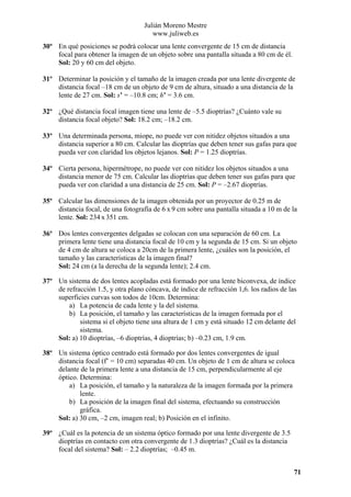 Julián Moreno Mestre
www.juliweb.es
30º En qué posiciones se podrá colocar una lente convergente de 15 cm de distancia
focal para obtener la imagen de un objeto sobre una pantalla situada a 80 cm de él.
Sol: 20 y 60 cm del objeto.
31º Determinar la posición y el tamaño de la imagen creada por una lente divergente de
distancia focal –18 cm de un objeto de 9 cm de altura, situado a una distancia de la
lente de 27 cm. Sol: s’ = –10.8 cm; h’ = 3.6 cm.
32º ¿Qué distancia focal imagen tiene una lente de –5.5 dioptrías? ¿Cuánto vale su
distancia focal objeto? Sol: 18.2 cm; –18.2 cm.
33º Una determinada persona, miope, no puede ver con nitidez objetos situados a una
distancia superior a 80 cm. Calcular las dioptrías que deben tener sus gafas para que
pueda ver con claridad los objetos lejanos. Sol: P = 1.25 dioptrías.
34º Cierta persona, hipermétrope, no puede ver con nitidez los objetos situados a una
distancia menor de 75 cm. Calcular las dioptrías que deben tener sus gafas para que
pueda ver con claridad a una distancia de 25 cm. Sol: P = –2.67 dioptrías.
35º Calcular las dimensiones de la imagen obtenida por un proyector de 0.25 m de
distancia focal, de una fotografía de 6 x 9 cm sobre una pantalla situada a 10 m de la
lente. Sol: 234 x 351 cm.
36º Dos lentes convergentes delgadas se colocan con una separación de 60 cm. La
primera lente tiene una distancia focal de 10 cm y la segunda de 15 cm. Si un objeto
de 4 cm de altura se coloca a 20cm de la primera lente, ¿cuáles son la posición, el
tamaño y las características de la imagen final?
Sol: 24 cm (a la derecha de la segunda lente); 2.4 cm.
37º Un sistema de dos lentes acopladas está formado por una lente biconvexa, de índice
de refracción 1.5, y otra plano cóncava, de índice de refracción 1,6. los radios de las
superficies curvas son todos de 10cm. Determina:
a) La potencia de cada lente y la del sistema.
b) La posición, el tamaño y las características de la imagen formada por el
sistema si el objeto tiene una altura de 1 cm y está situado 12 cm delante del
sistema.
Sol: a) 10 dioptrías, –6 dioptrías, 4 dioptrías; b) –0.23 cm, 1.9 cm.
38º Un sistema óptico centrado está formado por dos lentes convergentes de igual
distancia focal (f’ = 10 cm) separadas 40 cm. Un objeto de 1 cm de altura se coloca
delante de la primera lente a una distancia de 15 cm, perpendicularmente al eje
óptico. Determina:
a) La posición, el tamaño y la naturaleza de la imagen formada por la primera
lente.
b) La posición de la imagen final del sistema, efectuando su construcción
gráfica.
Sol: a) 30 cm, –2 cm, imagen real; b) Posición en el infinito.
39º ¿Cuál es la potencia de un sistema óptico formado por una lente divergente de 3.5
dioptrías en contacto con otra convergente de 1.3 dioptrías? ¿Cuál es la distancia
focal del sistema? Sol: – 2.2 dioptrías; –0.45 m.
71

 