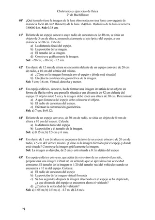 Chuletarios y ejercicios de física
2º de Bachillerato
40º ¿Qué tamaño tiene la imagen de la luna observada por una lente convergente de
distancia focal 40 cm? Diámetro de la luna 3640 km. Distancia de la luna a la tierra
380000 km. Sol: 0.38 cm.
41º Delante de un espejo cóncavo cuyo radio de curvatura es de 40 cm, se sitúa un
objeto de 3 cm de altura, perpendicularmente al eje óptico del espejo, a una
distancia de 60 cm. Calcula:
a) La distancia focal del espejo.
b) La posición de la imagen.
c) El tamaño de la imagen.
d) Construye gráficamente la imagen.
Sol: –20 cm; –30 cm; –1.5 cm.
42º Un objeto de 12 mm de altura se encuentra delante de un espejo convexo de 20 cm
de radio, a 10 cm del vértice del mismo.
a) ¿Cómo es la imagen formada por el espejo y dónde está situada?
b) Efectúa la construcción geométrica de la imagen.
Sol: 5 cm; 0.6 cm. Virtual, derecha y menor.
43º Un espejo esférico, cóncavo, ha de formar una imagen invertida de un objeto en
forma de flecha sobre una pantalla situada a una distancia de 42 cm delante del
espejo. El objeto mide 5 cm y la imagen debe tener una altura de 30 cm. Determinar:
a) A que distancia del espejo debe colocarse el objeto.
b) El radio de curvatura del espejo.
c) Efectuar la construcción geométrica.
Sol: a) 7 cm; b) 0.12;
44º Delante de un espejo convexo, de 30 cm de radio, se sitúa un objeto de 8 mm de
altura a 10 cm del espejo. Calcula:
a) la distancia focal del espejo
b) La posición y el tamaño de la imagen.
Sol: a) 0.15 m; b) 7.5 cm y 6 mm.
44º Un objeto de 1 cm de altura se encuentra delante de un espejo cóncavo de 20 cm de
radio, a 5 cm del vértice mismo. ¿Cómo es la imagen formada por el espejo y donde
está situada? Construye la imagen gráficamente la imagen.
Sol: La imagen es derecha, de 2 cm y está situada a 0.1m detrás del espejo
45º Un espejo esférico convexo, que actúa de retrovisor de un automóvil parado,
proporciona una imagen virtual de un vehículo que se aproxima con velocidad
constante. El tamaño de la imagen es 1/20 del tamaño real del vehículo cuando se
encuentra a 10 m del espejo. Calcula:
a) El radio de curvatura del espejo
b) La posición de la imagen virtual formada
c) Si dos segundos después la imagen observada en el espejo se ha duplicado,
¿a que distancia del espejo se encuentra ahora el vehículo?
d) ¿Cuál es la velocidad del vehículo?
Sol: a) 1.05 m; b) 0.5 m; c) –4.7 m; d) 2.6 m/s.

72

 