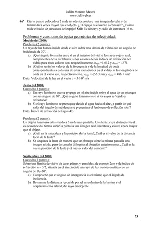 Julián Moreno Mestre
www.juliweb.es
46º Cierto espejo colocado a 2 m de un objeto produce una imagen derecha y de
tamaño tres veces mayor que el objeto. ¿El espejo es convexo o cóncavo? ¿Cuánto
mide el radio de curvatura del espejo? Sol: Es cóncavo y radio de curvatura –6 m.

Problemas y cuestiones de óptica geométrica de selectividad:
Modelo del 2000:
Problema (2 puntos):
Un rayo de luz blanca incide desde el aire sobre una lámina de vidrio con un ángulo de
incidencia de 30º.
a) ¿Qué ángulo formarán entre sí en el interior del vidrio los rayos rojo y azul,
componentes de la luz blanca, si los valores de los índices de refracción del
vidrio para estos colores son, respectivamente, nrojo =1.612 y nazul =1.671.
b) ¿Cuáles serán los valores de la frecuencia y de la longitud de onda
correspondientes a cada una de estas radiaciones en el vidrio, si las longitudes de
onda en el vacío son, respectivamente, λrojo = 656.3 nm y λazul = 486.1 nm?
Dato: Velocidad de la luz en el vacío c = 3·108 m/s
Junio del 2000:
Cuestión (2 puntos):
a) Un rayo luminoso que se propaga en el aire incide sobre el agua de un estanque
con un ángulo de 30º. ¿Qué ángulo forman entre si los rayos reflejado y
refractado?
b) Si el rayo luminoso se propagase desde el agua hacia el aire ¿a partir de qué
valor del ángulo de incidencia se presentara el fenómeno de reflexión total?
Dato: Índice de refracción del agua 4/3.

Problema (2 puntos):
Un objeto luminoso está situado a 6 m de una pantalla. Una lente, cuya distancia focal
es desconocida, forma sobre la pantalla una imagen real, invertida y cuatro veces mayor
que el objeto.
a) ¿Cuál es la naturaleza y la posición de la lente?¿Cuál es el valor de la distancia
focal de la lente?
b) Se desplaza la lente de manera que se obtenga sobre la misma pantalla una
imagen nítida, pero de tamaño diferente al obtenido anteriormente. ¿Cuál es la
nueva posición de la lente y el nuevo valor del aumento?
Septiembre del 2000:
Cuestión (2 puntos):
Sobre una lámina de vidrio de caras planas y paralelas, de espesor 2cm y de índice de
refracción n = 3/2, situada en el aire, incide un rayo de luz monocromática con un
ángulo de θ 1=30º.
a) Compruebe que el ángulo de emergencia es el mismo que el ángulo de
incidencia.
b) Determine la distancia recorrida por el rayo dentro de la lamina y el
desplazamiento lateral, del rayo emergente.

73

 