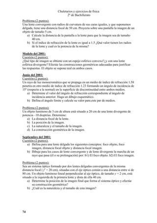 Chuletarios y ejercicios de física
2º de Bachillerato
Problema (2 puntos):
Una lente convergente con radios de curvatura de sus caras iguales, y que suponemos
delgada, tiene una distancia focal de 50 cm. Proyecta sobre una pantalla la imagen de un
objeto de tamaño 5 cm.
a) Calcule la distancia de la pantalla a la lente para que la imagen sea de tamaño
40 cm.
b) Si el índice de refracción de la lente es igual a 1.5 ¿Qué valor tienen los radios
de la lente y cual es la potencia de la misma?
Modelo del 2001:
Cuestión (2 puntos):
¿Qué tipo de imagen se obtiene con un espejo esférico convexo?¿y con una lente
esférica divergente? Efectúe las construcciones geométricas adecuadas para justificar
las respuestas. El objeto se supone real en ambos casos.
Junio del 2001:
Cuestión (2 puntos):
Un rayo de luz monocromática que se propaga en un medio de índice de refracción 1.58
penetra en otro medio de índice de refracción 1.23 formando un ángulo de incidencia de
15º (respecto a la normal) en la superficie de discontinuidad entre ambos medios.
a) Determine el valor del ángulo de refracción correspondiente al ángulo de
incidencia anterior. Haga un dibujo esquemático.
b) Defina el ángulo límite y calcule su valor para este par de medios.

Problema (2 puntos):
Un objeto luminoso de 3 cm de altura está situado a 20 cm de una lente divergente de
potencia –10 dioptrías. Determine:
a) La distancia focal de la lente.
b) La posición de la imagen.
c) La naturaleza y el tamaño de la imagen.
d) La construcción geométrica de la imagen.
Septiembre del 2001:
Cuestión (2 puntos):
a) Defina para una lente delgada los siguientes conceptos: foco objeto, foco
imagen, distancia focal objeto y distancia focal imagen.
b) Dibuje para los casos de lente convergente y de lente divergente la marcha de un
rayo que pasa (él o su prolongación) por: b1) El foco objeto. b2) El foco imagen.

Problema (2 puntos):
Sea un sistema óptico formado por dos lentes delgadas convergentes de la misma
distancia focal ( f’ = 20 cm), situadas con el eje óptico común a una distancia entre si de
80 cm. Un objeto luminoso lineal perpendicular al eje óptico, de tamaño y = 2 cm, está
situado a la izquierda de la primera lente y dista de ella 40 cm.
a) Determine la posición de la imagen final que forma el sistema óptico y efectúe
su construcción geométrica?
b) ¿Cuál es la naturaleza y el tamaño de esta imagen?

74

 