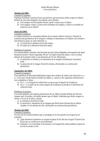 Julián Moreno Mestre
www.juliweb.es
Modelo del 2002:
Cuestión (2 puntos):
Explique mediante construcciones geométricas qué posiciones debe ocupar un objeto,
delante de una lente delgada convergente, para obtener:
a) Una imagen real de tamaño menor, igual o mayor que el objeto.
b) Una imagen virtual. ¿Cómo está orientada esta imagen y cuál es su tamaño en
relación con el objeto?
Junio del 2002:
Cuestión (2 puntos):
Un objeto luminoso se encuentra delante de un espejo esférico cóncavo. Efectúe la
construcción geométrica de la imagen e indique su naturaleza si el objeto está situado a
una distancia igual, en valor absoluto, a:
a) La mitad de la distancia focal del espejo.
b) El triple de la distancia focal del espejo.

Problema (2 puntos):
Un sistema óptico centrado está formado por dos lentes delgadas convergentes de igual
distancia focal (f=10cm) separadas 40 cm. Un objeto lineal de altura 1 cm se coloca
delante de la primera lente a una distancia de 15 cm. Determine:
a) La posición, el tamaño y la naturaleza de la imagen formada por la primera
lente.
b) La posición de la imagen final del sistema, efectuando su construcción
geométrica.
Septiembre del 2002:
Cuestión (2 puntos):
Una superficie de discontinuidad plana separa dos medios de indices de refracción n1 y
n2. Si un rayo incide desde el medio de indice n1, razone si las siguientes afirmaciones
son verdaderas o falsas:
a) Si n1 > n2 el ángulo de refracción es menor que el ángulo de incidencia.
b) Si n1 < n2 a partir de un cierto ángulo de incidencia se produce el fenómeno de
reflexión total.

Problema (2 puntos):
Una lente delgada convergente proporciona de un objeto situado delante de ella una
imagen real, invertida y de doble tamaño que el objeto. Sabiendo que dicha imagen se
forma a 30 cm de la lente, calcule:
a) La distancia focal de la lente.
b) La posición y naturaleza de la imagen que dicha lente formará de un objeto
situado a 5 cm delante de ella, efectuando su construcción geométrica.
Modelo del 2003:
Cuestión (2 puntos):
Un rayo de luz monocromática que se propaga en el aire penetra en el agua de un
estanque:
a) ¿Que fenómeno luminoso se origina al pasar la luz del aire al agua? Enuncie las
leyes que se verifican en este fenómeno.
b) Explique si la velocidad, la frecuencia y la longitud de onda cambian al pasar la
luz de un medio a otro.

75

 