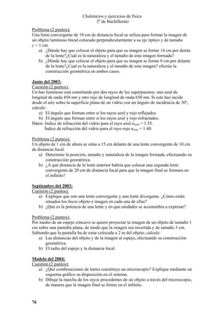 Chuletarios y ejercicios de física
2º de Bachillerato
Problema (2 puntos):
Una lente convergente de 10 cm de distancia focal se utiliza para formar la imagen de
un objeto luminoso lineal colocado perpendicularmente a su eje óptico y de tamaño
y = 1 cm.
a) ¿Dónde hay que colocar el objeto para que su imagen se forme 14 cm por detrás
de la lente?¿Cuál es la naturaleza y el tamaño de esta imagen formada?
b) ¿Dónde hay que colocar el objeto para que su imagen se forme 8 cm por delante
de la lente?¿Cual es la naturaleza y el tamaño de esta imagen? efectúe la
construcción geométrica en ambos casos.
Junio del 2003:
Cuestión (2 puntos):
Un haz luminoso está constituido por dos rayos de luz superpuestos: uno azul de
longitud de onda 450 nm y otro rojo de longitud de onda 650 nm. Si este haz incide
desde el aire sobre la superficie plana de un vidrio con un ángulo de incidencia de 30º,
calcule:
a) El ángulo que forman entre si los rayos azul y rojo reflejados.
b) El ángulo que forman entre si los rayos azul y rojo refractados.
Datos: Índice de refracción del vidrio para el rayo azul nazul = 1.55.
Índice de refracción del vidrio para el rayo rojo nrojo = 1.40.

Problema (2 puntos):
Un objeto de 1 cm de altura se sitúa a 15 cm delante de una lente convergente de 10 cm
de distancia focal.
a) Determine la posición, tamaño y naturaleza de la imagen formada, efectuando su
construcción geométrica.
b) ¿A qué distancia de la lente anterior habría que colocar una segunda lente
convergente de 20 cm de distancia focal para que la imagen final se formara en
el infinito?
Septiembre del 2003:
Cuestión (2 puntos):
a) Explique que son una lente convergente y una lente divergente. ¿Cómo están
situados los focos objeto e imagen en cada una de ellas?
b) ¿Qué es la potencia de una lente y en que unidades se acostumbra a expresar?

Problema (2 puntos):
Por medio de un espejo cóncavo se quiere proyectar la imagen de un objeto de tamaño 1
cm sobre una pantalla plana, de modo que la imagen sea invertida y de tamaño 3 cm.
Sabiendo que la pantalla ha de estar colocada a 2 m del objeto, calcule:
a) Las distancias del objeto y de la imagen al espejo, efectuando su construcción
geométrica.
b) El radio del espejo y la distancia focal.
Modelo del 2004:
Cuestión (2 puntos):
a) ¿Qué combinaciones de lentes constituye un microscopio? Explique mediante un
esquema gráfico su disposición en el sistema.
b) Dibuje la marcha de los rayos procedentes de un objeto a través del microscopio,
de manera que la imagen final se forme en el infinito.

76

 