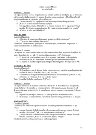 Julián Moreno Mestre
www.juliweb.es
Problema (2 puntos):
Un espejo esférico conveo proporciona una imagen virtual de un objeto que se apróxima
a él con velocidad constante. El tamaño de dicha imagen es igual 1/10 del tamaño del
objeto cuando este se encuentra a 8 m del espejo.
a) ¿A que distancia del espejo se forma la correspondiente imagen virtual?
b) ¿Cuál es el radio de curvatura del espejo?
c) Un segundo después, el tamaño de la imagen formada por el espejo es 1/5 del
tamaño del objeto. ¿A que distancia del espejo se encuentra ahora el objeto?
d) ¿Cuál es la velocidad del objeto?
Junio del 2004:
Cuestión (2 puntos):
a) ¿Qué tipo de imagen se obtiene con un espejo esférico convexo?
b) ¿Y con una lente esférica divergente?
Efectúe las construcciones geométricas adecuadas para justificar las respuestas. El
objeto se supone real en ambos casos.

Problema (2 puntos):
Un rayo de luz monocromática incide sobre una cara lateral de un prisma de vidrio, de
índice de refracción n = 2 . El ángulo del prisma es α = 60º. Determine:
a) El ángulo de emergencia a través de la segunda cara lateral si el ángulo de
incidencia es de 30º. Efectué un esquema gráfico de la marcha del rayo.
b) El ángulo de incidencia para que el ángulo de emergencia del rayo sea de 90º.
Septiembre del 2004:
Cuestión (2 puntos):
a) Defina el concepto de ángulo límite y determine su expresión para el caso de dos
medios de índices de refracción n1 y n2, si n1>n2.
b) Sabiendo que el ángulo límite definido entre un medio material y el aire es 60º,
determine la velocidad de la luz en dicho medio.
Dato: Velocidad de la luz en el vacío 3·108 m/s.

Problema (2 puntos):
Un objeto luminoso de 2 cm de altura está situado a 4 m de distancia de una pantalla.
Entre el objeto y la pantalla se coloca una lente esférica delgada, de distancia focal
desconocida, que produce sobre la pantalla una imagen tres veces mayor que el objeto.
Determine:
a) la posición del objeto respecto a la lente y la clase de lente necesaria.
b) la distancia focal de la lente y efectúe la construcción geométrica de la imagen.
Modelo del 2005:
Cuestión (2 puntos):
Delante de una lente convergente se coloca un objeto perpendicularmente a su eje
óptico.
a) ¿A que distancia de la lente debe colocarse para obtener una imagen de igual
tamaño e invertida?¿Cuál es la naturaleza de esta imagen?
b) ¿A que distancia de la lente debe colocarse para obtener una imagen de doble
tamaño y derecha? ¿Cuál es la naturaleza de esta imagen?
Efectúe la construcción geométrica en ambos apartados.

77

 