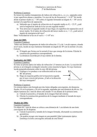 Chuletarios y ejercicios de física
2º de Bachillerato
Problema (2 puntos):
Se tienen tres medios transparentes de índices de refracción n1, n2 y n3. separados entre
sí por superficies planas y paralelas. Un rayo de luz de frecuencia f = 6·1014 Hz incide
desde el primer medio (n1 = 30º) sobre el segundo formando un ángulo θ 1 = 30º con la
normal a la superficie de separación.
a) Sabiendo que el ángulo de refracción en el segundo medio es θ 2 = 23.5º, ¿cuál
será la longitud de onda de la luz en este segundo medio?
b) Tras atravesar el segundo medio el rayo llega a la superficie de separación con el
tercer medio. Si el índice de refracción del tercer medio es n3 = 1.3, ¿cuál será el
ángulo de emergencia del rayo?
Dato: Velocidad de la luz en el vacío c = 3·108 m/s.
Junio del 2005:
Cuestión (2 puntos):
Sobre una lámina transparente de índice de refracción 1.5 y de 1 cm de espesos, situada
en el vacío, incide un rayo luminoso formando un ángulo de 30º con la normal a la cara.
Calcule:
a) El ángulo que forma con la normal el rayo que emerge de la misma. Efectúe la
construcción geométrica correspondiente.
b) La distancia recorrida por el rayo dentro de la lámina.
Septiembre del 2005:
Cuestión (2 puntos):
Se tiene un prisma óptico de índice de refracción 1,5 inmerso en el aire. La sección del
prisma es un triángulo rectángulo isósceles como muestra la figura. Un rayo luminoso
incide perpendicularmente sobre la cara AB del prisma.
a) Explique si se produce o no reflexión total en la cara
BC del prisma.
b) Haga un esquema gráfico de la trayectoria seguida
por el rayo a través del prisma. ¿Cuál es la dirección
del rayo emergente?

Problema (2 puntos):
Un sistema óptico está formado por dos lentes delgadas convergentes, de distancias
focales 10 cm la primera y 20 cm la segunda, separadas por una distancia de 60 cm. Un
objeto luminoso de 2 mm de altura está situado 15 cm delante de la primera lente.
a) Calcule la posición y el tamaño de la imagen final del sistema.
b) Efectúe la construcción geométrica de la imagen mediante el trazado de rayos
correspondiente.
Modelo del 2006:
Cuestión (2 puntos):
Un objeto de 1 mm de altura se coloca a una distancia de 1 cm delante de una lente
convergente de 20 dioptrías.
a) Calcule la posición y tamaño de la imagen formada, efectuando su construcción
geométrica.
b) ¿Se podría recoger esta imagen en una pantalla?¿Qué instrumento óptico
constituye la lente convergente utilizada de esta forma?

78

 