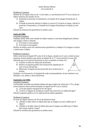 Julián Moreno Mestre
www.juliweb.es
Problema (2 puntos):
Delante de un espejo cóncavo de 1 m de radio y a una distancia de 0.75 m se coloca un
objeto luminoso de tamaño 10 cm.
a) determine la posición, la naturaleza y el tamaño de la imagen formada por el
espejo.
b) Si desde la posición anterior el objeto se acerca 0.5 m hacia el espejo, calcule la
posición, la naturaleza y el tamaño de la imagen formada por el espejo en este
caso.
Efectúe la construcción geométrica en ambos casos.
Junio del 2006:
Cuestión (2 puntos):
Explique donde debe estar situado un objeto respecto a una lente delgada para obtener
una imagen virtual y derecha:
a) Si la lente es convergente.
b) Si la lente es divergente.
Realice en ambos casos las construcciones geométricas e indique si la imagen es mayor
o menor que el objeto.

Problema (2 puntos):
Sobre un prisma de ángulo 60º como el de la figura, situado en el vacío, incide un rayo
luminoso monocromático que forma un ángulo de 41.3º con la normal a la cara AB.
Sabiendo que en el interior del prisma el rayo es paralelo a la base AC:
a) Calcule el índice de refracción del prisma.
b) Realice el esquema gráfico de la trayectoria seguida por el
rayo a través del prisma.
c) Determine el ángulo de desviación del rayo al atravesar el
prisma.
Explique si la frecuencia y la longitud de onda correspondientes al rayo luminoso son
distintas, o no, dentro y fuera del prisma.
Septiembre del 2006:
Cuestión (2 puntos):
Un buceador enciende una linterna debajo del agua (indice de refracción 1.33) y dirige
el haz luminoso hacia arriba formando un ángulo de 40º con la vertical.
a) ¿Con qué ángulo emergerá la luz del agua?
b) ¿Cuál es el ángulo de incidencia a partir del cual la luz no saldrá del agua?
Efectúe esquemas gráficos en la explicación de ambos apartados.

Problema (2 puntos):
Se tiene un espejo cóncavo de 20 cm de distancia focal.
a) ¿Dónde se debe situar un objeto para que su imagen sea real y doble que el
objeto?
b) ¿Dónde se de debe situar el objeto para que la imagen sea doble que el objeto
pero tenga carácter virtual?
Efectúe la construcción geométrica en ambos casos.

79

 