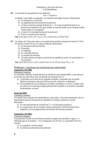Chuletarios y ejercicios de física
2º de Bachillerato
18º La posición de una partícula viene dada por:
x(t ) = 7 cos(6π t )
en donde t viene dado en segundos, y la función está dada en metros. Determinar:
a) La frecuencia y el periodo.
b) La amplitud del movimiento de la partícula
c) ¿Cuál es el primer instante después de t = 0 en que la partícula está en su
posición de equilibrio?¿En que sentido se esta moviendo en ese instante (arriba
o hacia abajo o en ninguno)?
d) ¿Cual es la velocidad máxima de la partícula?
e) Cual es su aceleración máxima
Sol: a) 6π rad/s, 0.33 s; b) 7 m; c) 1/12 s; d) 42π m/s; e) 252π2 m/s2.
19º Un objeto de 2.4 kg está sujeto a un muelle horizontal de constante de fuerza 4.5 N/m.
El muelle se estira 10 cm y se deja en libertad. Determinar:
a) La frecuencia del movimiento
b) El periodo
c) La amplitud
d) La velocidad máxima
e) La aceleración máxima
f) ¿Cuando alcanza el objeto su posición de equilibrio?¿cual es la aceleración en
ese instante?
Sol: a) 6.9 Hz b) 0.15 s c) 0.1 m d) 4.3 m/s e) 1.9·102 m/s f) en T/4, a = 0.

Problemas y cuestiones de oscilaciones de selectividad:
Septiembre del 2000:
Problema (2 puntos):
Un oscilador armónico constituido por un muelle de masa despreciable, y una masa en
el extremo de valor 40 g, tiene un periodo de oscilación de 2 s.
a) ¿Cuál debe ser la masa de un segundo oscilador, construido con un muelle
idéntico al primero, para que la frecuencia de oscilación se duplique?
b) Si la amplitud de las oscilaciones en ambos osciladores es 10 cm, ¿Cuánto vale,
en cada caso, la máxima energía potencial del oscilador y la máxima velocidad
alcanzada por su masa?
Junio del 2001:
Cuestión (2 puntos):
Un muelle cuya constante de elasticidad es k está unido a una masa puntual de valor m.
Separando la masa de la posición de equilibrio el sistema comienza a oscilar.
Determine:
a) El valor del periodo de oscilaciones T y su frecuencia angular ω.
b) Las expresiones de las energías cinética, potencial y total en función de la
amplitud y de la elongación del movimiento del sistema oscilante.
Septiembre del 2001:
Cuestión (2 puntos):
Una partícula efectúa un movimiento armónico simple cuyo periodo es igual a 1 s.
Sabiendo que en el instante t = 0 su elongación es 0.70 cm y su velocidad 4.39 cm/s,
calcule:
a) La amplitud y la fase inicial.
b) La máxima aceleración de la partícula.
8

 