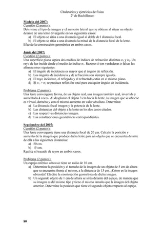 Chuletarios y ejercicios de física
2º de Bachillerato
Modelo del 2007:
Cuestión (2 puntos):
Determine el tipo de imagen y el aumento lateral que se obtiene al situar un objeto
delante de una lente divergente en los siguientes casos:
a) El objeto se sitúa a una distancia igual al doble de l distancia focal.
b) El objeto se sitúa a una distancia la mitad de la distancia focal de la lente.
Efectúe la construcción geométrica en ambos casos.
Junio del 2007:
Cuestión (2 puntos):
Una superficie plana separa dos medios de índices de refracción distintos n1 y n2. Un
rayo de luz incide desde el medio de índice n1. Razone si son verdaderas o falsas las
afirmaciones siguientes:
a) El ángulo de incidencia es mayor que el ángulo de reflexión.
b) Los ángulos de incidencia y de refracción son siempre iguales.
c) El rayo incidente, el reflejado y el refractado están en el mismo plano.
d) Si n1 > n2 se produce reflexión total para cualquier ángulo de incidencia.

Problema (2 puntos):
Una lente convergente forma, de un objeto real, una imagen también real, invertida y
aumentada 4 veces. Al desplazar el objeto 3 cm hacia la lente, la imagen que se obtiene
es virtual, derecha y con el mismo aumento en valor absoluto. Determine:
a) La distancia focal imagen y la potencia de la lente.
b) Las distancias del objeto a la lente en los dos casos citados.
c) Las respectivas distancias imagen.
d) Las construcciones geométricas correspondientes.
Septiembre del 2007:
Cuestión (2 puntos):
Una lente convergente tiene una distancia focal de 20 cm. Calcule la posición y
aumento de la imagen que produce dicha lente para un objeto que se encuentra delante
de ella a las siguientes distancias:
a) 50 cm.
b) 15 cm.
Realice el trazado de rayos en ambos casos.

Problema (2 puntos):
Un espejo esférico cóncavo tiene un radio de 10 cm.
a) Determine la posición y el tamaño de la imagen de un objeto de 5 cm de altura
que se encuentra frente al mismo, a la distancia de 15 cm. ¿Cómo es la imagen
obtenida? Efectúe la construcción geométrica de dicha imagen.
b) Un segundo objeto de 1 cm de altura se sitúa delante del espejo, de manera que
su imagen es del mismo tipo y tiene el mismo tamaño que la imagen del objeto
anterior. Determine la posición que tiene el segundo objeto respecto al espejo.

80

 