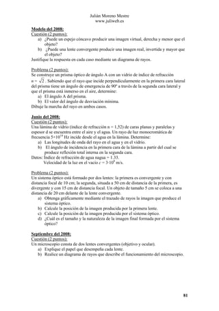 Julián Moreno Mestre
www.juliweb.es
Modelo del 2008:
Cuestión (2 puntos):
a) ¿Puede un espejo cóncavo producir una imagen virtual, derecha y menor que el
objeto?
b) ¿Puede una lente convergente producir una imagen real, invertida y mayor que
el objeto?
Justifique la respuesta en cada caso mediante un diagrama de rayos.

Problema (2 puntos):
Se construye un prisma óptico de ángulo A con un vidrio de índice de refracción
n = 2 . Sabiendo que el rayo que incide perpendicularmente en la primera cara lateral
del prisma tiene un ángulo de emergencia de 90º a través de la segunda cara lateral y
que el prisma está inmerso en el aire, determine:
a) El ángulo A del prisma.
b) El valor del ángulo de desviación mínima.
Dibuje la marcha del rayo en ambos casos.
Junio del 2008:
Cuestión (2 puntos):
Una lámina de vidrio (índice de refracción n = 1,52) de caras planas y paralelas y
espesor d se encuentra entre el aire y el agua. Un rayo de luz monocromática de
frecuencia 5×1014 Hz incide desde el agua en la lámina. Determine:
a) Las longitudes de onda del rayo en el agua y en el vidrio.
b) El ángulo de incidencia en la primera cara de la lámina a partir del cual se
produce reflexión total interna en la segunda cara.
Datos: Índice de refracción de agua nagua = 1.33.
Velocidad de la luz en el vacío c = 3·108 m/s.

Problema (2 puntos):
Un sistema óptico está formado por dos lentes: la primera es convergente y con
distancia focal de 10 cm; la segunda, situada a 50 cm de distancia de la primera, es
divergente y con 15 cm de distancia focal. Un objeto de tamaño 5 cm se coloca a una
distancia de 20 cm delante de la lente convergente.
a) Obtenga gráficamente mediante el trazado de rayos la imagen que produce el
sistema óptico.
b) Calcule la posición de la imagen producida por la primera lente.
c) Calcule la posición de la imagen producida por el sistema óptico.
d) ¿Cuál es el tamaño y la naturaleza de la imagen final formada por el sistema
óptico?
Septiembre del 2008:
Cuestión (2 puntos):
Un microscopio consta de dos lentes convergentes (objetivo y ocular).
a) Explique el papel que desempeña cada lente.
b) Realice un diagrama de rayos que describe el funcionamiento del microscopio.

81

 