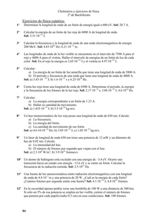 Chuletarios y ejercicios de física
2º de Bachillerato

Ejercicios de física cuántica:
1º

Determinar la longitud de onda de un fotón de energía igual a 600 eV. Sol: 20.7 A.

2º

Calcular la energía de un fotón de luz roja de 6000 A de longitud de onda.
Sol: 3.31·10–19 J.

3º

Calcular la frecuencia y la longitud de onda de una onda electromagnética de energía
200 MeV. Sol: 4.83·1022 Hz; 6.21·10–15 m.

4º

Las longitudes de onda de la luz visible se encuentran en el intervalo de 7500 A para el
rojo y 4000 A para el violeta. Hallar el intervalo de energías de un fotón de luz de cada
color. Sol: En el rojo la energía es 2.65·10–19 J y el violeta es 4.97·10–19 J.

5º

Calcular:
a) La energía de un fotón de luz amarilla que tiene una longitud de onda de 5800 A.
b) El periodo y frecuencia de una onda que tiene una longitud de onda de 4800 A.
Sol: a) 3.43·10 – 19 J; b) 1.6·10–15 s y 6.25·1014 Hz.

6º

Cierta luz roja tiene una longitud de onda de 6500 A. Determinar el periodo, la energía
y la frecuencia de los fotones de la luz roja. Sol: 2.17·10–15 s; 3.06·10–19 J; 4.6·1014 Hz.

7º

Calcular:
a) La energía correspondiente a un fotón de 1.23 A.
b) Hallar su cantidad de movimiento.
Sol: a) 1.655·10–15 J; b) 5.5·10–24 kg·m/s.

8º

Un haz monocromático de luz roja posee una longitud de onda de 650 nm. Calcula:
a) La frecuencia.
b) La energía del fotón.
c) La cantidad de movimiento de ese fotón.
Sol: a) 4.6·10·10–14 Hz; b) 3.05·10–19 J; c) 1.02·10–27 kg·m/s.

9º

Un láser de longitud de onda 650 nm tiene una potencia de 12 mW y un diámetro de
haz de 0.82 nm. Calcula:
a) La intensidad del haz.
b) El número de fotones por segundo que viajan con el haz.
Sol: a) 2.3·104 W/m2; b) 3.9·1016 fotones/s.

10º Un átomo de hidrógeno está excitado con una energía de –3.4 eV. Ocurre una
transición hacia un estado con energía –13.6 eV y se emite un fotón. Calcular la
frecuencia de la radiación emitida. Sol: 2.5·1015 Hz.
11º Una fuente de luz monocromática emite radiación electromagnética con una longitud
de onda de 4.8·10–7 m y una potencia de 20 W. ¿Cuál es la energía de cada fotón?
¿Cuántos fotones por segundo emite esta fuente? Sol: 4.1·10–19 J; 4.8·1019 fotones.
12º En la oscuridad apenas podría verse una bombilla de 100 W a una distancia de 500 km.
Si sólo un 5% de esa potencia se emplea en luz visible, estime el número de fotones
que penetra por cada pupila (radio 0.3 cm) en esas condiciones. Sol: 100 fotones.

84

 