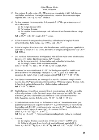 Julián Moreno Mestre
www.juliweb.es
13º Una emisora de radio emite a 90.4 MHz, con una potencia de 45 kW. Calculen qué
cantidad de movimiento tiene cada fotón emitido y cuantos fotones se emiten por
segundo. Sol: 3.74 eV y 7.51·1029 fotones/s.
14º Se tiene una onda electromagnética de frecuencia 2·1016 Hz, que se desplaza en el
vacío. Determine:
a) La energía de cada fotón.
b) Su longitud de onda.
c) La cantidad de movimiento que cede cada uno de sus fotones sobre un cuerpo
negro.
Sol: a) 83 eV; b) 1.5·10–8 m; c) 4.4·10–26 kg·m/s.
15º Hallar el umbral de energía del sodio metálico sabiendo que la longitud de onda
correspondiente a dicha energía vale 6800 A. Sol: 1.83 eV
16º Hallar la longitud de onda asociada a los fotoelectrones emitidos por una superficie de
cobre bajo la acción de la luz visible. El umbral de energía correspondiente vale 4.4 eV.
Sol: 2820 A.
17º Una radiación monocromática de longitud de onda 500 nm incide sobre una fotocélula
de cesio, cuyo trabajo de extracción es de 2 eV. Calcula:
a) La frecuencia umbral y la longitud de onda umbral de la fotocélula.
b) La energía cinética de los electrones emitidos.
Dato: e = 1.6·10–19 C. Sol: a) 4.8·1014 Hz, 6.2·10–7 m; b) 0.49 eV.
18º Un haz de luz monocromática de 6.5·1014 Hz ilumina una superficie metálica que
emite electrones con una energía cinética de 1.3·10–19 J. ¿cuál es el trabajo de
extracción del metal? ¿Cuál es su frecuencia umbral? Sol: 3·10–19 J; 4.5·1014 Hz.
19º Los fotoelectrones emitidos por una superficie metálica tienen una energía cinética
máxima de 2.03 eV para una radiación incidente de 300 nm de longitud de onda. Halla
la función de trabajo de la superficie y la longitud de onda umbral.
Sol: 3.38·10–19 J; 588 nm.
20º Si el trabajo de extracción de una superficie de potasio es igual a 2.2 eV, ¿se podría
utilizar el potasio en células fotoeléctricas para funcionar con luz visible? En caso
afirmativo, ¿Cuánto vale la velocidad máxima de salida de los fotoelectrones?
Dato: frecuencia máxima de la luz visible 7.5·1014 Hz. Sol: 5.7·105 m/s.
21º Al ser iluminado un metal con luz de frecuencia de 9·1014 Hz emite electrones que
pueden ser detenidos con un potencial de 0.6 V. Si, posteriormente, se utiliza luz de
longitud de onda 2.38·10–7 m, dicho potencial pasa a ser 2.1 V. Calculen la función
trabajo del metal (trabajo de extracción) y la constante de Planck.
Datos: me = 9.1·10–31 kg; e = 1.6·10–19 C.
Sol: 3.15 eV y 6.66·10 – 34 J·s (solución aproximada del valor real de la constante).
22º Calcular:
a) La longitud de onda asociada a un protón que se mueve a 30000 km/s.
b) Hallar la velocidad de un electrón de longitud de onda asociada 10 A.
Datos: mp = 1.67·10–27 kg; b) me = 9.1·10–31 kg. Sol: a) 1.32·10–14 m; b) 7.27·105 m/s.

85

 