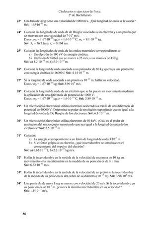 Chuletarios y ejercicios de física
2º de Bachillerato
23º Una bala de 40 g tiene una velocidad de 1000 m/s. ¿Qué longitud de onda se le asocia?
Sol: 1.65·10–35 m.
24º Calcular las longitudes de onda de de Broglie asociadas a un electrón y a un protón que
se mueven con una velocidad de 7·106 m/s.
Datos: mp = 1.67·10–27 kg; e = 1.6·10–19 C; me = 9.1·10–31 kg.
Sol: λp = 56.7 fm y λe = 0.104 nm.
25º Calcular las longitudes de onda de las ondas materiales correspondientes a:
a) Un electrón de 100 eV de energía cinética.
b) Un balón de fútbol que se mueve a 25 m/s, si su masa es de 450 g.
Sol: a) 1.2·10–10 m; b) 5.9·10–35 m.
26º Calcular la longitud de onda asociada a un patinador de 80 kg que baja una pendiente
con energía cinética de 16000 J. Sol: 4.14·10–37 m.
27º Si la longitud de onda asociada a un protón es 10–13 m, hallar su velocidad.
Datos: mp = 1.67·10–27 kg. Sol: 3.96·106 m/s.
28º Calcular la longitud de onda de un electrón que se ha puesto en movimiento mediante
la aplicación de una diferencia de potencial de 1000 V.
Datos: mp = 1.67·10–27 kg; e = 1.6·10–19 C. Sol: 3.89·10–11 m.
29º Un microscopio electrónico utiliza electrones acelerados a través de una diferencia de
potencial de 40000 V. Determina su poder de resolución suponiendo que es igual a la
longitud de onda de De Broglie de los electrones. Sol: 6.1·10–12 m.
30º Un microscopio electrónico utiliza electrones de 50 keV. ¿Cuál es el poder de
resolución del microscopio suponiendo que sea igual a la longitud de onda de los
electrones? Sol: 5.5·10–12 m.
31º Calcular:
a) La energía correspondiente a un fotón de longitud de onda 3·10–7 m.
b) Si el fotón golpea a un electrón, ¿qué incertidumbre se introduce en el
conocimiento del impulso del electrón?
Sol: a) 6.62·10–19 J; b) 2.2·10–27 kg·m/s.
32º Hallar la incertidumbre en la medida de la velocidad de una masa de 10 kg en
movimiento si la incertidumbre en la medida de su posición es de 0.1 mm.
Sol: 6.62·10–31 m/s.
33º Hallar la incertidumbre en la medida de la velocidad de un protón si la incertidumbre
de la medida de su posición es del orden de su diámetro (10–15 m). Sol: 3.96·108 m/s.
34º Una partícula de masa 1 mg se mueve con velocidad de 20 m/s. Si la incertidumbre en
su posición es de 10–7 m, ¿cuál es la mínima incertidumbre en su velocidad?
Sol: 1.1·10–21 m/s.

86

 