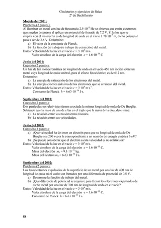 Chuletarios y ejercicios de física
2º de Bachillerato
Modelo del 2001:
Problema (2 puntos):
Al iluminar un metal con luz de frecuencia 2.5·1015 Hz se observa que emite electrones
que pueden detenerse al aplicar un potencial de frenado de 7.2 V. Si la luz que se
emplea con el mismo fin es de longitud de onda en el vacío 1.78·10–7 m, dicho potencial
pasa a ser de 3.8 V. Determine:
a) El valor de la constante de Planck.
b) La función de trabajo (o trabajo de extracción) del metal.
Datos: Velocidad de la luz en el vacio c = 3·108 m/s.
Valor absoluto de la carga del electrón e = 1.6·10–19 C
Junio del 2001:
Cuestión (2 puntos):
Un haz de luz monocromática de longitud de onda en el vacio 450 nm incide sobre un
metal cuya longitud de onda umbral, para el efecto fotoeléctrico es de 612 nm.
Determine:
a) La energía de extracción de los electrones del metal.
b) La energía cinética máxima de los electrones que se arrancan del metal.
Datos: Velocidad de la luz en el vacio c = 3·108 m·s–1.
Constante de Planck h = 6.63·10–34 J·s.
Septiembre del 2001:
Cuestión (2 puntos):
Dos partículas no relativistas tienen asociada la misma longitud de onda de De Broglie.
Sabiendo que la masa de una de ellas es el triple que la masa de la otra, determine:
a) La relación entre sus movimientos lineales.
b) La relación entre sus velocidades.
Junio del 2002:
Cuestión (2 puntos):
a) ¿Qué velocidad ha de tener un electrón para que su longitud de onda de De
Broglie sea 200 veces la correspondiente a un neutrón de energía cinética 6 eV?
b) ¿Se puede considerar que el electrón a esta velocidad es no relativista?
Datos: Velocidad de la luz en el vacío c = 3·108 m/s.
Valor absoluto de la carga del electrón e = 1.6·10–19 C.
Masa del electrón me = 9.1·10–31 kg.
Masa del neutrón mn = 6.63·10–34 J·s.
Septiembre del 2002:
Problema (2 puntos):
Los fotoelectrones expulsados de la superficie de un metal por una luz de 400 nm de
longitud de onda en el vacío son frenados por una diferencia de potencial de 0.8 V.
a) Determine la función de trabajo del metal.
b) ¿Qué diferencia de potencial se requiere para frenar los electrones expulsados de
dicho metal por una luz de 300 nm de longitud de onda en el vacio?
Datos: Velocidad de la luz en el vacio c = 3·108 m/s.
Valor absoluto de la carga del electrón e = 1.6·10–19 C.
Constante de Planck h = 6.63·10–34 J·s.

88

 