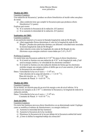 Julián Moreno Mestre
www.juliweb.es
Modelo del 2003:
Cuestión (2 puntos):
Una radiación de frecuencia f produce un efecto fotoeléctrico al incidir sobre una placa
de metal.
a) ¿Que condición tiene que cumplir la frecuencia para que produzca efecto
fotoeléctrico? (1 punto)
Explicar qué ocurre:
b) Si se aumenta la frecuencia de la radiación. (0.5 puntos)
c) Si se aumenta la intensidad de la radiación. (0.5 puntos)
Septiembre del 2003:
Cuestión (2 puntos):
A una partícula material se le asocia la llamada longitud de onda de De Broglie.
a) ¿Qué magnitudes físicas determinan el valor de la longitud de onda de De
Broglie? ¿Pueden dos partículas distintas con diferente velocidad tener asociadas
la misma longitud de onda de De Broglie?
b) ¿Qué relación existe entre las longitudes de onda de De Broglie de dos
electrones cuyas energías cinéticas vienen dadas por 2 eV y 8 eV?

Problema (2 puntos):
Un metal tiene una frecuencia umbral de 4.5·1014 Hz para el efecto fotoeléctrico.
a) Si el metal se ilumina con una radiación de 4·10-7 m de longitud de onda ¿Cuál
será la energía cinética y la velocidad de los electrones emitidos?
b) Si el metal se ilumina con otra radiación distinta de forma que los electrones
emitidos tengan una energía cinética el doble que en el caso anterior ¿Cuál será
la frecuencia de esta radiación?
Datos: Velocidad de la luz en el vacio c = 3·108 m/s.
Valor absoluto de la carga del electrón e = 1.6·10–19 C.
Masa del electrón me = 9.1·10–31 kg.
Constante de Planck h = 6.63·10–34 J·s.
Modelo del 2004:
Cuestión (2 puntos):
En un átomo, un electrón pasa de un nivel de energía a otro de nivel inferior. Si la
diferencia de energías es de 2·10-15 J, determine la frecuencia y la longitud de onda de la
radiación emitida.
Datos: Velocidad de la luz en el vacio c = 3·108 m/s.
Constante de Planck h = 6.63·10–34 J·s.
Junio del 2004:
Cuestión (2 puntos):
Un cierto haz luminoso provoca efecto fotoeléctrico en un determinado metal. Explique
como se modifica el número de fotoelectrones y su energía cinética si:
a) Aumenta la intensidad del haz luminoso
b) Aumenta la frecuencia de la luz incidente
c) Disminuye la frecuencia de la luz por debajo de la frecuencia umbral del metal
d) ¿Cómo se define la magnitud trabajo de extracción?

89

 