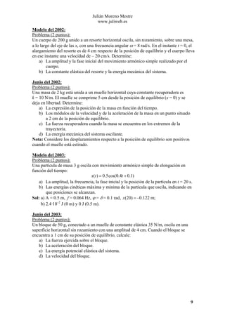 Julián Moreno Mestre
www.juliweb.es
Modelo del 2002:
Problema (2 puntos):
Un cuerpo de 200 g unido a un resorte horizontal oscila, sin rozamiento, sobre una mesa,
a lo largo del eje de las x, con una frecuencia angular ω = 8 rad/s. En el instante t = 0, el
alargamiento del resorte es de 4 cm respecto de la posición de equilibrio y el cuerpo lleva
en ese instante una velocidad de – 20 cm/s. Determine:
a) La amplitud y la fase inicial del movimiento armónico simple realizado por el
cuerpo.
b) La constante elástica del resorte y la energía mecánica del sistema.
Junio del 2002:
Problema (2 puntos):
Una masa de 2 kg está unida a un muelle horizontal cuya constante recuperadora es
k = 10 N/m. El muelle se comprime 5 cm desde la posición de equilibrio (x = 0) y se
deja en libertad. Determine:
a) La expresión de la posición de la masa en función del tiempo.
b) Los módulos de la velocidad y de la aceleración de la masa en un punto situado
a 2 cm de la posición de equilibrio.
c) La fuerza recuperadora cuando la masa se encuentra en los extremos de la
trayectoria.
d) La energía mecánica del sistema oscilante.
Nota: Considere los desplazamientos respecto a la posición de equilibrio son positivos
cuando el muelle está estirado.
Modelo del 2003:
Problema (2 puntos):
Una partícula de masa 3 g oscila con movimiento armónico simple de elongación en
función del tiempo:
x(t ) = 0.5 cos(0.4t + 0.1)
a) La amplitud, la frecuencia, la fase inicial y la posición de la partícula en t = 20 s.
b) Las energías cinéticas máxima y mínima de la partícula que oscila, indicando en
que posiciones se alcanzan.
Sol: a) A = 0.5 m, f = 0.064 Hz, ϕ = δ = 0.1 rad, x(20) = –0.122 m;
b) 2.4·10–2 J (0 m) y 0 J (0.5 m).
Junio del 2003:
Problema (2 puntos):
Un bloque de 50 g, conectado a un muelle de constante elástica 35 N/m, oscila en una
superficie horizontal sin rozamiento con una amplitud de 4 cm. Cuando el bloque se
encuentra a 1 cm de su posición de equilibrio, calcule:
a) La fuerza ejercida sobre el bloque.
b) La aceleración del bloque.
c) La energía potencial elástica del sistema.
d) La velocidad del bloque.

9

 