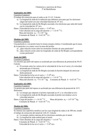 Chuletarios y ejercicios de física
2º de Bachillerato
Septiembre del 2004:
Cuestión (2 puntos):
El trabajo de extracción para el sodio es de 2.5 eV. Calcule:
a) La longitud de onda de la radiación que debemos usar para que los electrones
salgan del metal con una velocidad máxima de 107 m/s.
b) La longitud de onda de De Broglie asociada a los electrones que salen del metal
con la velocidad de 107 m/s.
Datos: Velocidad de la luz en el vacío c = 3·108 m/s.
Valor absoluto de la carga del electrón e = 1.6·10–19 C.
Masa del electrón me = 9.1·10-31 kg.
Constante de Planck h = 6.63·10-34 J·s.
Modelos del 2005:
Cuestión (2 puntos):
Una partícula α y un protón tiene la misma energía cinética. Considerando que la masa
de la partícula α es cuatro veces la masa del protón:
a) ¿Que relación existe entre los momentos lineales de estas partículas?
b) ¿Que relación existe entre las longitudes de onda de De Broglie correspondiente
a estas partículas?
Junio del 2005:
Cuestión (2 puntos):
Un electrón que parte del reposo es acelerado por una diferencia de potencial de 50 eV.
Calcule:
a) El cociente entre los valores de la velocidad de la luz en el vacio y la velocidad
alcanzada por el electrón.
b) La longitud de onda de De Broglie asociada al electrón después de atravesar
dicho potencial.
Datos: Velocidad de la luz en el vacio c = 3·108 m/s.
Valor absoluto de la carga del electrón e = 1.6·10–19 C.
Masa del electrón me = 9.1·10–31 kg. Constante de Planck h = 6.63·10–34 J·s
Septiembre del 2005:
Cuestión (2 puntos):
Un protón que parte del reposo es acelerado por una diferencia de potencial de 10 V.
Determine:
a) La energía que adquiere el protón expresada en eV y su velocidad en m/s.
b) La longitud de onda de De Broglie asociada al protón moviéndose con la
velocidad anterior.
Masa del protón mp = 1.67·10–27 kg.
Datos: Carga del protón e = 1.6·10–19 C.
–34
Constante de Planck h = 6.63·10 J·s.
Modelo del 2006:
Cuestión (2 puntos):
Se ilumina una superficie metálica con luz cuya longitud de onda es de 300 nm, siendo
el trabajo de extracción del metal de 2.46 eV. Calcule:
a) La energía cinética máxima de los electrones emitidos por el metal.
b) La longitud de onda umbral para el metal.
Datos: Valor absoluto de la carga del electrón e = 1.6·10–19 C.
Constante de Planck h = 6.63·10–34 J·s.
Velocidad de la luz en el vacío c = 3·108 m/s.
90

 