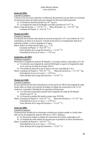Julián Moreno Mestre
www.juliweb.es
Junio del 2006:
Cuestión (2 puntos):
Calcule en los dos casos siguientes la diferencia de potencial con que debe ser acelerado
un protón que parte del reposo para que después de atravesar dicho potencial:
a) El momento lineal del protón sea 10-21 kg·m/s.
b) La longitud de onda de de Broglie asociada al protón sea 5·10-13 m.
Datos: Carga del protón e = 1.6·10–19 C. Masa del protón mp = 1.67·10–27 kg.
Constante de Planck h = 6.63·10–34 J·s.
Modelo del 2007:
Cuestión (2 puntos):
Un electrón de un átomo salta desde un nivel de energía de 5 eV a otro inferior de 3 eV,
emitiéndose un fotón en el proceso. Calcula la frecuencia y la longitud de onda de la
radiación emitida, si está se propaga en el agua.
Datos: Índice de refracción del agua nagua = 1.33.
Constante de Planck h = 6.63·10–34 J·s.
Valor absoluto de la carga del electrón e = 1.6·10–19 C.
Velocidad de la luz en el vacío c = 3·108 m/s.
Septiembre del 2007:
Problema (2 puntos):
Determine la longitud de onda de De Broglie y la energía cinética, expresada en eV, de:
a) Un electrón cuya longitud de onda de De Broglie es igual a la longitud de onda
en el vacío de un fotón de energía 104 eV.
b) Una piedra de masa 80 g que se mueve con una velocidad de 2 m/s.
Masa del electrón me = 9.1×10–31 kg.
Datos: Constante de Planck h = 6.63·10–34 J·s.
8
Velocidad de la luz en el vacío c = 3·10 m/s.
Valor absoluto de la carga del electrón e = 1.6·10–19 C.
Modelo del 2008:
Cuestión (2 puntos):
En un experimento de efecto fotoeléctrico un haz de luz de 500 nm de longitud de onda
incide sobre un metal cuya función de trabajo (o trabajo de extracción) es de 2,1 eV.
Analice la veracidad o falsedad de las siguientes afirmaciones:
a) Los electrones arrancados pueden tener longitudes de onda de De Broglie
menores que 10–9 m.
b) La frecuencia umbral del metal es mayor que 1014 Hz.
Datos: Constante de Planck h = 6.63·10–34 J·s. Masa del electrón me = 9.1·10–31 kg.
Velocidad de la luz en el vacío c = 3·108 m/s.
Valor absoluto de la carga del electrón e = 1.6·10–19 C.
Junio del 2008:
Cuestión (2 puntos):
El potencial de frenado de los electrones emitidos por la plata cuando se incide sobre
ella con luz de longitud de onda de 200 nm es 1.48 V. Deduzca:
a) La función de trabajo (o trabajo de extracción) de la plata, expresada en eV.
b) La longitud de onda umbral en nm para que se produzca el efecto fotoeléctrico.
Datos: Constante de Planck h = 6.63·10–34 J·s.
Velocidad de la luz en el vacío c = 3·108 m/s.
Valor absoluto de la carga del electrón e = 1.6·10–19 C.

91

 