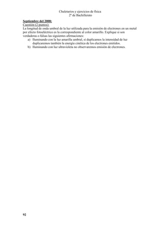 Chuletarios y ejercicios de física
2º de Bachillerato
Septiembre del 2008:
Cuestión (2 puntos):
La longitud de onda umbral de la luz utilizada para la emisión de electrones en un metal
por efecto fotoeléctrico es la correspondiente al color amarillo. Explique si son
verdaderas o falsas las siguientes afirmaciones:
a) Iluminando con la luz amarilla umbral, si duplicamos la intensidad de luz
duplicaremos también la energía cinética de los electrones emitidos.
b) Iluminando con luz ultravioleta no observaremos emisión de electrones.

92

 