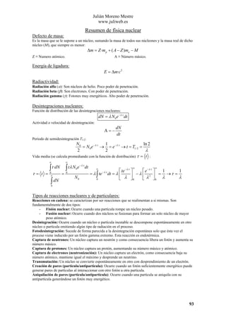 Julián Moreno Mestre
www.juliweb.es

Resumen de física nuclear
Defecto de masa:
Es la masa que se le supone a un núcleo, sumando la masa de todos sus núcleones y la masa real de dicho
núcleo (M), que siempre es menor:

∆m = Z ·m p + ( A − Z )mn − M
Z ≡ Numero atómico.

A ≡ Número másico.

Energía de ligadura:

E = ∆m·c 2
Radiactividad:

Radiación alfa (α): Son núcleos de helio. Poco poder de penetración.
Radiación beta (β): Son electrones. Con poder de penetración.
Radiación gamma (γ): Fotones muy energéticos. Alto poder de penetración.

Desintegraciones nucleares:
Función de distribución de las desintegraciones nucleares:

dN = λ N 0 e − λ ·t dt
Actividad o velocidad de desintegración:

A=−

dN
dt

Periodo de semidesintegración T1/2:

N0
1
ln 2
= N 0 e − λ ·t → = e− λ ·t → t = T1/ 2 =
λ
2
2
Vida media (se calcula promediando con la función de distribución) τ = t :
∞

τ= t =

∫ t·dN
0
∞

∫ dN

∞

∫ tλ N e
0

=

0

N0

− λ ·t

dt

∞

= λ ∫ te
0

∞

− λ ·t

∞

⎡ te − λ ·t ⎤
⎡ e − λ ·t ⎤
1
1
dt = λ ⎢
⎥ − λ ⎢ λ2 ⎥ = λ →τ = λ
⎣ λ ⎦0
⎣
⎦0

0

Tipos de reacciones nucleares y de particulares:
Reacciones en cadena: se caracterizan por ser reacciones que se realimentan a si mismas. Son
fundamentalmente de dos tipos:
- Fisión nuclear: Ocurre cuando una partícula rompe un núcleo pesado.
- Fusión nuclear: Ocurre cuando dos núcleos se fusionan para formar un solo núcleo de mayor
peso atómico.
Desintegración: Ocurre cuando un núcleo o partícula inestable se descompone espontáneamente en otro
núcleo o partícula emitiendo algún tipo de radiación en el proceso.
Fotodesintegración: Sucede de forma parecida a la desintegración espontánea solo que ésta vez el
proceso viene inducido por un fotón gamma extremo. Esta reacción es endotérmica.
Captura de neutrones: Un núcleo captura un neutrón y como consecuencia libera un fotón y aumenta su
número másico.
Captura de protones: Un núcleo captura un protón, aumentando su número másico y atómico.
Captura de electrones (neutronización): Un núcleo captura un electrón, como consecuencia baja su
número atómico, mantiene igual el máximo y desprende un neutrino.
Transmutación: Un núcleo se convierte espontáneamente en otro con desprendimiento de un electrón.
Creación de pares (partícula/antipartícula): Ocurre cuando un fotón suficientemente energético puede
generar pares de partículas al interaccionar con otro fotón u otra partícula.
Aniquilación de pares (partícula/antipartícula): Ocurre cuando una partícula se aniquila con su
antipartícula generándose un fotón muy energético.

93

 
