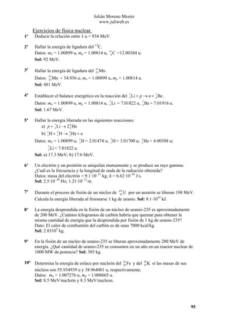 Julián Moreno Mestre
www.juliweb.es

Ejercicios de física nuclear.
1º

Deducir la relación entre 1 u = 934 MeV.

2º

Hallar la energía de ligadura del 12C.
Datos: mn = 1.00899 u, mp = 1.00814 u,
Sol: 92 MeV.

3º

Hallar la energía de ligadura del

55
25

12
6

C =12.00384 u.

Mn .

Datos: 55 Mn = 54.956 u; mn = 1.00899 u, mp = 1.00814 u.
25
Sol: 481 MeV.
4º

Establecer el balance energético en la reacción del 7 Li + p → n + 7 Be .
3
4
Datos: mn = 1.00899 u, mp = 1.00814 u, 7 Li = 7.01822 u, 7 Be = 7.01916 u.
3
4
Sol: 1.67 MeV.

5º

Hallar la energía liberada en las siguientes reacciones:
a) p + 7 Li → 2 4 He
3
2
b) 3 H + 2 H → 4 He + n
1
1
2
Datos: mn = 1.00899 u; 2 H = 2.01474 u; 3 H = 3.01700 u; 4 He = 4.00388 u;
1
1
2
7
3

Li = 7.01822 u.
Sol: a) 17.3 MeV; b) 17.6 MeV.
6º

Un electrón y un positrón se aniquilan mutuamente y se produce un rayo gamma.
¿Cuál es la frecuencia y la longitud de onda de la radiación obtenida?
Datos: masa del electrón = 9.1·10–31 kg; h = 6.62·10–34 J·s.
Sol: 2.5·10–20 Hz; 1.21·10–12 m.

7º

Durante el proceso de fisión de un núcleo de 235 U por un neutrón se liberan 198 MeV.
92
Calcula la energía liberada al fisionarse 1 kg de uranio. Sol: 8.1·1010 kJ.

8º

La energía desprendida en la fisión de un núcleo de uranio-235 es aproximadamente
de 200 MeV. ¿Cuántos kilogramos de carbón habría que quemar para obtener la
misma cantidad de energía que la desprendida por fisión de 1 kg de uranio-235?
Dato: El calor de combustión del carbón es de unas 7000 kcal/kg.
Sol: 2.83105 kg.

9º

En la fisión de un núcleo de uranio-235 se liberan aproximadamente 200 MeV de
energía. ¿Qué cantidad de uranio-235 se consumen en un año en un reactor nuclear de
1000 MW de potencia? Sol: 385 kg.

10º Determina la energía de enlace por nucleón del 56 Fe y del
26
núcleos son 55.934939 u y 38.964001 u, respectivamente.
Datos: mn = 1.007276 u, mp = 1.008665 u.
Sol: 8.5 MeV/nucleón y 8.3 MeV/nucleon.

39
19

K si las masas de sus

95

 