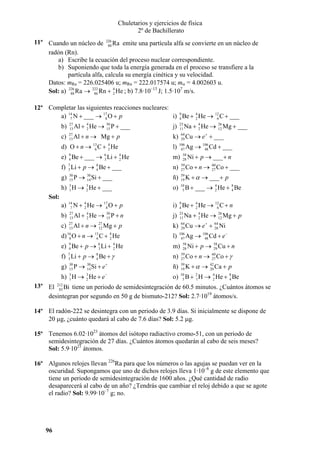 Chuletarios y ejercicios de física
2º de Bachillerato
11º Cuando un núcleo de 226 Ra emite una partícula alfa se convierte en un núcleo de
88
radón (Rn).
a) Escribe la ecuación del proceso nuclear correspondiente.
b) Suponiendo que toda la energía generada en el proceso se transfiere a la
partícula alfa, calcula su energía cinética y su velocidad.
Datos: mRa = 226.025406 u; mRn = 222.017574 u; mα = 4.002603 u.
4
Sol: a) 226 Ra → 222 Rn + 2 He ; b) 7.8·10–13 J; 1.5·107 m/s.
88
86
12º Completar las siguientes reacciones nucleares:
a) 14 N + ___ → 17 O + p
i) 9 Be + 4 He → 12 C + ___
7
8
4
2
6

b)

27
13

Al + 4 He → 30 P + ___
2
15

c)

27
13

Al + n → Mg + p

j)

23
11

Na + 4 He →
2

26
12

Mg + ___

+

Cu → e + ___

k)

64
29

d) O + n → C + He

l)

106
47

e) 9 Be + ___ → 6 Li + 4 He
4
3
2

m)

8
f) 7 Li + p → 4 Be + ___
3

n)

59
27

Co + n →

ñ)

39
19

K + α → ___ + p

o)

10
5

8
B + ___ → 4 He + 4 Be
2

13
6

g)

4
2

P → 30 Si + ___
14

30
15

h) H → He + ___
3
1

3
2

Ag → 106 Cd + ___
48

58
28

Ni + p → ___ + n
60
27

Co + ___

Sol:
4
N + 2 He → 17 O + p
8

i) 9 Be + 4 He → 12 C + n
4
2
6

27
13

4
Al + 2 He → 30 P + n
15

j)

27
13

Al + n →

a)

14
7

b)
c)

Mg + p

Na + 4 He →
2
+

Cu → e +

26
12

k)

d) 16 O + n → 13 C + 4 He
8
6
2

l)

106
47

e) 9 Be + p → 6 Li + 4 He
4
3
2

m)

8
f) 7 Li + p → 4 Be + γ
3

n)

59
27

60
Co + n → 27 Co + γ

P → 30 Si + e +
14

ñ)

39
19

K + α → 42 Ca + p
20

3
h) 3 H → 2 He + e −
1

o)

10
5

8
B + 2 H → 4 He + 4 Be
1
2

30
15

64
28

Mg + p

64
29

g)

27
12

23
11

Ni

Ag → 106 Cd + e −
48

58
28

58
Ni + p → 29 Cu + n

13º El 212 Bi tiene un periodo de semidesintegración de 60.5 minutos. ¿Cuántos átomos se
83
desintegran por segundo en 50 g de bismuto-212? Sol: 2.7·1019 átomos/s.
14º El radón-222 se desintegra con un periodo de 3.9 días. Si inicialmente se dispone de
20 µg, ¿cuánto quedará al cabo de 7.6 días? Sol: 5.2 µg.
15º Tenemos 6.02·1023 átomos del isótopo radiactivo cromo-51, con un periodo de
semidesintegración de 27 días. ¿Cuántos átomos quedarán al cabo de seis meses?
Sol: 5.9·1021 átomos.
16º Algunos relojes llevan 226Ra para que los números o las agujas se puedan ver en la
oscuridad. Supongamos que uno de dichos relojes lleva 1·10–6 g de este elemento que
tiene un periodo de semidesintegración de 1600 años. ¿Qué cantidad de radio
desaparecerá al cabo de un año? ¿Tendrás que cambiar el reloj debido a que se agote
el radio? Sol: 9.99·10–7 g; no.

96

 