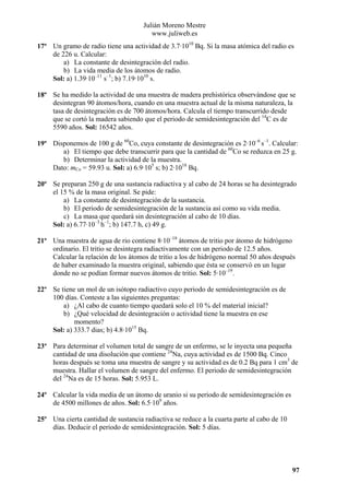 Julián Moreno Mestre
www.juliweb.es
17º Un gramo de radio tiene una actividad de 3.7·1010 Bq. Si la masa atómica del radio es
de 226 u. Calcular:
a) La constante de desintegración del radio.
b) La vida media de los átomos de radio.
Sol: a) 1.39·10–11 s–1; b) 7.19·1010 s.
18º Se ha medido la actividad de una muestra de madera prehistórica observándose que se
desintegran 90 átomos/hora, cuando en una muestra actual de la misma naturaleza, la
tasa de desintegración es de 700 átomos/hora. Calcula el tiempo transcurrido desde
que se cortó la madera sabiendo que el periodo de semidesintegración del 14C es de
5590 años. Sol: 16542 años.
19º Disponemos de 100 g de 60Co, cuya constante de desintegración es 2·10–6 s–1. Calcular:
a) El tiempo que debe transcurrir para que la cantidad de 60Co se reduzca en 25 g.
b) Determinar la actividad de la muestra.
Dato: mCo = 59.93 u. Sol: a) 6.9·105 s; b) 2·1018 Bq.
20º Se preparan 250 g de una sustancia radiactiva y al cabo de 24 horas se ha desintegrado
el 15 % de la masa original. Se pide:
a) La constante de desintegración de la sustancia.
b) El periodo de semidesintegración de la sustancia así como su vida media.
c) La masa que quedará sin desintegración al cabo de 10 días.
Sol: a) 6.77·10–3 h–1; b) 147.7 h, c) 49 g.
21º Una muestra de agua de rio contiene 8·10–18 átomos de tritio por átomo de hidrógeno
ordinario. El tritio se desintegra radiactivamente con un periodo de 12.5 años.
Calcular la relación de los átomos de tritio a los de hidrógeno normal 50 años después
de haber examinado la muestra original, sabiendo que ésta se conservó en un lugar
donde no se podían formar nuevos átomos de tritio. Sol: 5·10–19.
22º Se tiene un mol de un isótopo radiactivo cuyo periodo de semidesintegración es de
100 días. Conteste a las siguientes preguntas:
a) ¿Al cabo de cuanto tiempo quedará solo el 10 % del material inicial?
b) ¿Qué velocidad de desintegración o actividad tiene la muestra en ese
momento?
Sol: a) 333.7 dias; b) 4.8·1015 Bq.
23º Para determinar el volumen total de sangre de un enfermo, se le inyecta una pequeña
cantidad de una disolución que contiene 24Na, cuya actividad es de 1500 Bq. Cinco
horas después se toma una muestra de sangre y su actividad es de 0.2 Bq para 1 cm3 de
muestra. Hallar el volumen de sangre del enfermo. El periodo de semidesintegración
del 24Na es de 15 horas. Sol: 5.953 L.
24º Calcular la vida media de un átomo de uranio si su periodo de semidesintegración es
de 4500 millones de años. Sol: 6.5·109 años.
25º Una cierta cantidad de sustancia radiactiva se reduce a la cuarta parte al cabo de 10
días. Deducir el periodo de semidesintegración. Sol: 5 días.

97

 