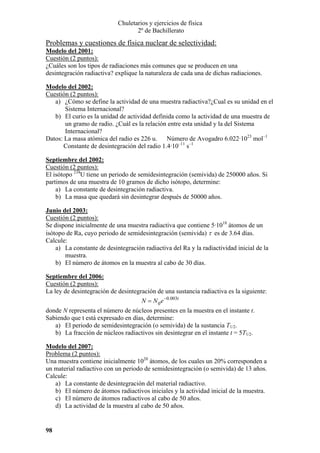 Chuletarios y ejercicios de física
2º de Bachillerato

Problemas y cuestiones de física nuclear de selectividad:
Modelo del 2001:
Cuestión (2 puntos):
¿Cuáles son los tipos de radiaciones más comunes que se producen en una
desintegración radiactiva? explique la naturaleza de cada una de dichas radiaciones.
Modelo del 2002:
Cuestión (2 puntos):
a) ¿Cómo se define la actividad de una muestra radiactiva?¿Cual es su unidad en el
Sistema Internacional?
b) El curio es la unidad de actividad definida como la actividad de una muestra de
un gramo de radio. ¿Cuál es la relación entre esta unidad y la del Sistema
Internacional?
Datos: La masa atómica del radio es 226 u. Número de Avogadro 6.022·1023 mol–1
Constante de desintegración del radio 1.4·10–11 s–1
Septiembre del 2002:
Cuestión (2 puntos):
El isótopo 234U tiene un periodo de semidesintegración (semivida) de 250000 años. Si
partimos de una muestra de 10 gramos de dicho isótopo, determine:
a) La constante de desintegración radiactiva.
b) La masa que quedará sin desintegrar después de 50000 años.
Junio del 2003:
Cuestión (2 puntos):
Se dispone inicialmente de una muestra radiactiva que contiene 5·1018 átomos de un
isótopo de Ra, cuyo periodo de semidesintegración (semivida) τ es de 3.64 días.
Calcule:
a) La constante de desintegración radiactiva del Ra y la radiactividad inicial de la
muestra.
b) El número de átomos en la muestra al cabo de 30 días.
Septiembre del 2006:
Cuestión (2 puntos):
La ley de desintegración de desintegración de una sustancia radiactiva es la siguiente:
N = N 0 e −0.003t
donde N representa el número de núcleos presentes en la muestra en el instante t.
Sabiendo que t está expresado en días, determine:
a) El periodo de semidesintegración (o semivida) de la sustancia T1/2.
b) La fracción de núcleos radiactivos sin desintegrar en el instante t = 5T1/2.
Modelo del 2007:
Problema (2 puntos):
Una muestra contiene inicialmente 1020 átomos, de los cuales un 20% corresponden a
un material radiactivo con un periodo de semidesintegración (o semivida) de 13 años.
Calcule:
a) La constante de desintegración del material radiactivo.
b) El número de átomos radiactivos iniciales y la actividad inicial de la muestra.
c) El número de átomos radiactivos al cabo de 50 años.
d) La actividad de la muestra al cabo de 50 años.

98

 