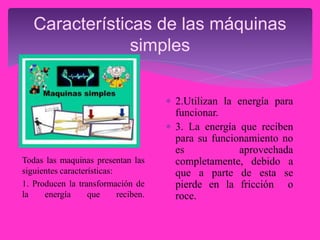 Características de las máquinas
simples
Todas las maquinas presentan las
siguientes características:
1. Producen la transformación de
la energía que reciben.
 2.Utilizan la energía para
funcionar.
 3. La energía que reciben
para su funcionamiento no
es aprovechada
completamente, debido a
que a parte de esta se
pierde en la fricción o
roce.
 