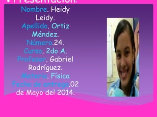 Presentación.
Nombre. Heidy
Leidy.
Apellido. Ortiz
Méndez.
Número.24.
Curso. 2do A.
Profesor. Gabriel
Rodríguez.
Materia. Física
Fecha de entrega.02
de Mayo del 2014.
 