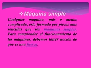 Máquina simple
Cualquier maquina, más o menos
complicada, está formada por piezas mas
sencillas que son máquinas simples.
Para comprender el funcionamiento de
las máquinas, debemos tener noción de
que es una fuerza.
 