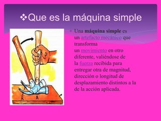 Que es la máquina simple
 Una máquina simple es
un artefacto mecánico que
transforma
un movimiento en otro
diferente, valiéndose de
la fuerza recibida para
entregar otra de magnitud,
dirección o longitud de
desplazamiento distintos a la
de la acción aplicada.
 