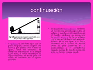 continuación
• La palanca es una barra rígida con un
punto de apoyo, a la que se aplica una
fuerza y que, girando sobre el punto de
apoyo, vence una resistencia. Se
cumple la conservación de la energía
y, por tanto, la fuerza aplicada por su
espacio recorrido ha de ser igual a la
fuerza de resistencia por su espacio
recorrido.
• El mecanismo tuerca husillo trasforma
un movimiento giratorio aplicado a un
volante o manilla, en otro rectilíneo en
el husillo, mediante un mecanismo
de tornillo y tuerca. La fuerza aplicada
por la longitud de la circunferencia del
volante ha de ser igual a la fuerza
resultante por el avance del husillo.
Dado el gran desarrollo de la
circunferencia y el normalmente
pequeño avance del husillo, la relación
entre las fuerzas es muy grande.
 