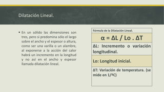 Dilatación Lineal.
 En un sólido las dimensiones son
tres, pero si predomina sólo el largo
sobre el ancho y el espesor o altura,
como ser una varilla o un alambre,
al exponerse a la acción del calor
habrá un incremento en la longitud
y no así en el ancho y espesor
llamada dilatación lineal.
Fórmula de la Dilatación Lineal.
α = ΔL / Lo . ΔT
ΔL: Incremento o variación
longitudinal.
Lo: Longitud inicial.
ΔT: Variación de temperatura. (se
mide en 1/ºC)
 
