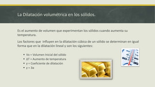La Dilatación volumétrica en los sólidos.
Es el aumento de volumen que experimentan los sólidos cuando aumenta su
temperatura.
Los factores que influyen en la dilatación cúbica de un sólido se determinan en igual
forma que en la dilatación lineal y son los siguientes:
 Vo = Volumen Inicial del sólido
 ΔT = Aumento de temperatura
 γ = Coeficiente de dilatación
 γ = 3α
 