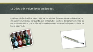 La Dilatación volumétrica en líquidos.
En el caso de los líquidos, salvo casos excepcionales, hablaremos exclusivamente de
dilatación volumétrica, por cuanto, aún en los tubos capilares de los termómetros, es
necesario considerar que la dilatación en el sentido transversal influye en la dilatación
lineal observada.
 
