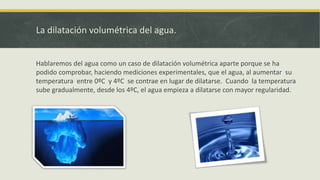La dilatación volumétrica del agua.
Hablaremos del agua como un caso de dilatación volumétrica aparte porque se ha
podido comprobar, haciendo mediciones experimentales, que el agua, al aumentar su
temperatura entre 0ºC y 4ºC se contrae en lugar de dilatarse. Cuando la temperatura
sube gradualmente, desde los 4ºC, el agua empieza a dilatarse con mayor regularidad.
 